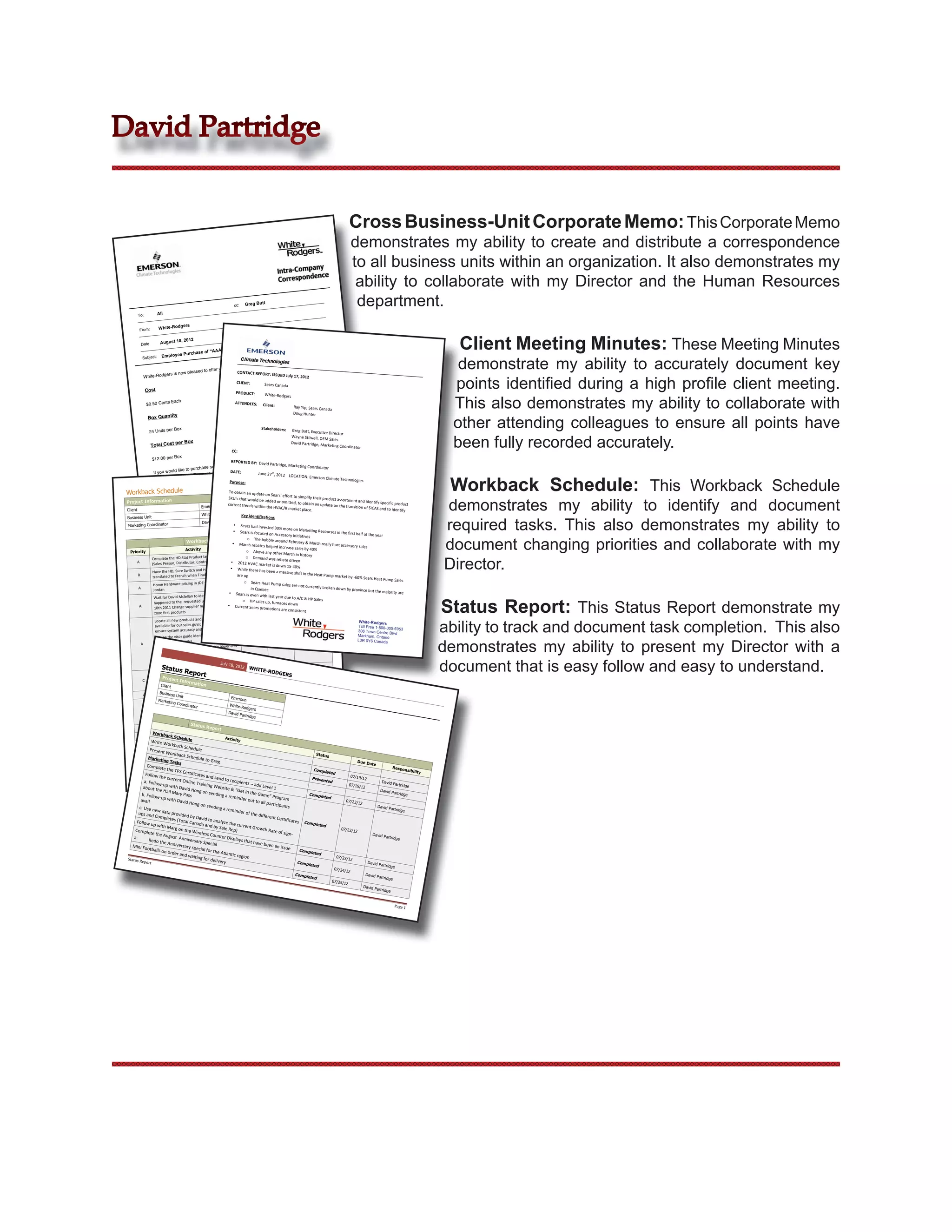 David Partridge


                                                                                                                                                         Cross Business-Unit Corporate Memo: This Corporate Memo
                                                                                                                                                           demonstrates my ability to create and distribute a correspondence
                                                                                                                                                           to all business units within an organization. It also demonstrates my
                                                                                                                                                            ability to collaborate with my Director and the Human Resources
                                                                       cc:    Greg Butt                                                                     department.
        To:            All

                                  ers
         From:         White-Rodg


          Date          August 10,


                         Employee
                                        2012


                                        Purchase of
                                                       “AAA” Batt
                                                                      eries                                                                                                                      Client Meeting Minutes: These Meeting Minutes
                                                                                                                                                                                                 demonstrate my ability to accurately document key
           Subject:
                                                                                                      ries.
                                                                                         “AAA” batte
                                                                         ic (Industrial)             
                                                 to offer    you Panason
                             rs is   now pleased                     CONTACT REPORT: IS


                                                                                                                                                                                                points identiﬁed during a high proﬁle client meeting.
                                                                                           SUED July 17, 2012 
           White-Rodge
                                                                        CLIENT:                Sears Canada 
              Cost                                                      PRODUCT: 


                                                                                                                                                                                                This also demonstrates my ability to collaborate with
                                                                                                White‐Rodgers 
                           Each
               $0.50 Cents                                              ATTENDEES:            Client:  
                                                                                                                   Ray Yip, Sears Canad
                                                                                                                                        a 
                                                                                                                  Doug Hunter  


                                                                                                                                                                                                other attending colleagues to ensure all points have
                              y                                         
                   Box Quantit                                                                                     
                                                                                              Stakeholders:   Greg B
                                  Box
                   24 Units per                                                                                      utt, Executive Direct


                                                                                                                                                                                                been fully recorded accurately.
                                                                                                                                           or  
                                                                                                               Wayne Stilwell, OEM
                                                                                                                                    Sales 
                                  per Box                                                                     David Partridge, Mar
                    Total Cost                                                                                                     keting Coordinator 
                                                                                                                               
                                                                     CC: 
                                                                                                                 to
                    $12.00 per
                                Box                                                                your request
                                                               REPORTED BY:  David please send
                                                                        ” batteries  Partridge, Ma
                                                         of these “AAA                             rketing Coordinator 
                                               hase some
                                  like to purc
                     If you would                             DATE: 
                                           Emerson.com                       June 27 th, 2012  LOCAT


                                                                                                                                                                                               Workback Schedule: This Workback Schedule
                      WRSales  .Canada@                                                                ION: Emerson Climate
                                                                                                                             Technologies  
                                                              Purpose: 

 Workback Schedule                                                    To obtain an update
                                                                                              on Sears’ effort to si


                                                                                                                                                                                              demonstrates my ability to identify and document
                                                                      SKU’s that would be                             mplify their product
                                                                                                                                            assortment and iden
 Project Information                                                 current trends withi
                                                                                             added or omitted, to
                                                                                                                        obtain an update on                         tify specific product 
                                                 Emerson                                    n the HVAC/R marke                                the transition of SICA
 Client                                                                                                             t place.                                           S and to identify 
                                                  White-Rodgers   Key identifica


                                                                                                                                                                                              required tasks. This also demonstrates my ability to
 Business Unit                                                                                tions 
                                                  David Partridge
 Marketing Coordinator                                                    • Sears had inve
                                                                                              sted 30% more on M
                                                                          • Sears is focused on A                       arketing Recourses i
                                                                                                      ccessory initiatives                   n the first half of the
                                                                                                                                                                      year  


                                                                                                                                                                                              document changing priorities and collaborate with my
                                                                                   o The bubble ar
                                        Workback Schedule •                                            ound February & Ma
                                                                                                                               rch rea
                                                                             March rebates helpe Date            Responsibility lly hurt accessory sales 
                                                                             Start Date Due d increase sales by 40% 
                                        Activity                                  o Above any other Ma
   Priority                                                                                                  rch in history 


                                                                                                                                                                                              Director.
                                                                    ge                          08/07/12       David  
                Complete t   he HD Stat Product launch packa                      o Demand was r
                                                                             07/10/12                  ebate driven 
        A                                             ctor)             • 2012 HVAC m
                (Sales Person, Distributor, Contra                                         arket is down 15‐40%
                                                                        •                                             
                                                      T2600 bulletins  While there has been a ma 08/07/12 
                Have the HD, Sure Switch and HD                               07/10/12                    ssive shift in the He
        B                                             ed                    are up                                               at Pump market by ‐
                translated to French when Finaliz                                                                                                       60% Sears Heat Pump
                                                                                                                David, Jordan                                                     Sales 
                 Home Hardware pricin      g in JDE – Review with                o Sears Heat Pu
                                                                               07/11/12          08/07/12 
                                                                                                     mp sales are not cur
        A                                                                            in Quebec                              rently broken down 
                 Jordan                                                                                                                           by province but the 
                                                                      • Sears is even with la                                                                             majority are 
                                                       y what 


                                                                                                                                                                                              Status Report: This Status Report demonstrate my
                 Wait for David Mclellan to identif                    t 
                                                                                                  st year due to A/C &
                                                                                                                 David Partridge 
                                                                                                                           HP Sales 
                              to the  requested upload on Augus                 o HP sale         08/07/12 
                                                                               06/28/12  s up, furnaces down 
                 happened                                            ified 
         A                                             er on ident• Current Sears
                  18th 2011 Change supplier numb                                          promotions are cons
                                                                                                                  istent 
                  zone first products 
                                                         e Literature is 


                                                                                                                                                                                              ability to track and document task completion. This also
                  Locate all new products and ensur                                                                                                        White-Rodgers
                                                        le check to 
                  available for our sales guys; doub                                                                                                      Toll Free 1-800-305-69
                                                         l availability.                                                                                                            53
                  ensure system accuracy and actua                                                                                                        306 Town Centre
                                                                                                                                                                              Blvd
                                                        oducts                                                                                            Markham, Ontario
                   •Using the visor guide identify pr                                                             David Partridge 


                                                                                                                                                                                              demonstrates my ability to present my Director with a
                                                                                06/28/12           08/07/12                                               L3R 0Y6 Canada
           A       (2’s,4’s,6’s, EZ Family) 
                                                           ssy paper and 
                   •If unavailable have printed on glo
                   sent to our ware house 


                                                                                                                                                                                              document that is easy follow and easy to understand.
                                                           m numbers 
                    •Create a spread Sheet with all ite
                                                           order   y 18,
                                                                 Jul
                    showing available/unavailable/on                       2012
                        Status                                                      WHITE
                                        Repor all forms)  
                    Update Sales policy manual (and 
                                                                                              -RODGE
                                                                                                          RS David Partridge 
                        Project
                                                   t                             02/01/12           09/01/12 
            C       a. Sales Policy Manual 
                                   Inform
                                              ation
                     b. Signature Stat Form FR 
                       Client
                                                                                                                       David Partridge
                                                                                  06/29/12          08/07/12 
                      Business alls on order and waiting for delivery 
                     Mini FootbUn
            A                        it                                 Emers
                     Marketin nter Matts as per Greg’s comments –  on
                     Revise Cou Co
                               g ord
                                         inator                        Wh ff  
                                                              w for sign‐oite-                                          David Partridge
                     Send to John Black and Dennis Sno                         Rodgers
                                                                                  03/15/12           08/07/12 
             B                                               
                      a. Have Produced on Jump Drives                 Da
                                                                      vid Par
                                                                              trid   ge
                       b. Ship to DSM’s for distribution                                                                 David Partridge
                                          Status                   ec          06/27/12               08/07/12 
              A                                     Re per Barbs r
                       Revise Electrostatic Packaging as 
                                                        port                                                             David Partridge
                                                                               05/06/12                   08/07/12 
                  Workb                                   s (12/24) 
              A       Put Filter sell Sheets into package
                          ack Sc
                                  hedule                         Activ
                  Write W                                 y Special   ity
                      Complete the August  Anniversar
                           orkback                                              07/11/12                  08/23/12       David Partridge
                                       Schedule         special for the 
              A  Presen a. Redo the Anniversary 
                        t WorkAtlantic region   
                                 back Sch                                                                                        Status
               Marke                        edule to
                      ting Ta
                                sks                    Greg                                                                                                Due Da
              Complet                                                                                                                                             te
                        e the TP                                                                                      Page 1                                  Respon
                                 S Certific                                                                        Complet                                              sibility
                                                                               inable Project                              ed
             Follow                        pleted When Possible, C = Susta
                                            ates and
         Priority A = Mandatory, B = Com
                     the curre                         send to                                                    Presente
                                                                                                                                      07/19/
                                                                                                                                             12
            a. Follo            nt Onlin                         recipien                                                  d                           David Par
                     w‐                  e Trainin                         ts – add
           about th up with David Ho                g Websit                          Level 1                                        07/19/                        tridge
                                                               e & “Get                                                                     12
                     e Hail M
                               ary Pass  ng on sending                    in the Ga                                                                   David Par
          b. Follo                                                                    me” Prog                  Complet                                           tridge
                   w‐up w                                     a remind                                                   ed
          avail             ith David                                   er out to                 ram  
                                        Hong on                                      all part                                      07/23/
                                                                                              icipants                                     12
         c. Use ne                                sending                                                                                            David Par
                    w data                                   a remind                                                                                           tridge
        ups and              pro                                       er of the
                   Complet vided by David                                          differen
                                                                                             t Certific
                             es (Total             to analy                                             ates  Co
       Follow                           Canada               ze the cu                                           mpleted
                 up with                         and by S              rrent Gr
                          Marg on                           ale Rep)              owth Ra                                       07/23/
      Complet                        the Wire                                               te of sig                                   12
                 e the Au                     less Cou                                                n‐                                          David Par
     a.                    gust  An                       nter Disp                                                                                         tridge
               Redo th               niversary                      lays tha
                        e Annive                Special                       t have b
    Mini Fo                       rsary sp                                               een an i
              otballs o                    ecial fo                                               ssue  
                        n order a                   r the Atla                                              Complet
                                   nd wait                      ntic reg                                            ed
 Status Re                                 ing for d                     ion                                                  07/23/
                                                                                                                                     12
            port                                      elivery                                              Comp                                 David
                                                                                                                           leted                                       Partrid
                                                                                                                                                                                 ge
                                                                                                                                             07/24/
                                                                                                                                                      12
                                                                                                                      Complet                                 David Par
                                                                                                                                ed                                      trid   ge
                                                                                                                                           07/25/
                                                                                                                                                    12
                                                                                                                                                             David Par
                                                                                                                                                                       trid   ge


                                                                                                                                                                                    Page 1 
 