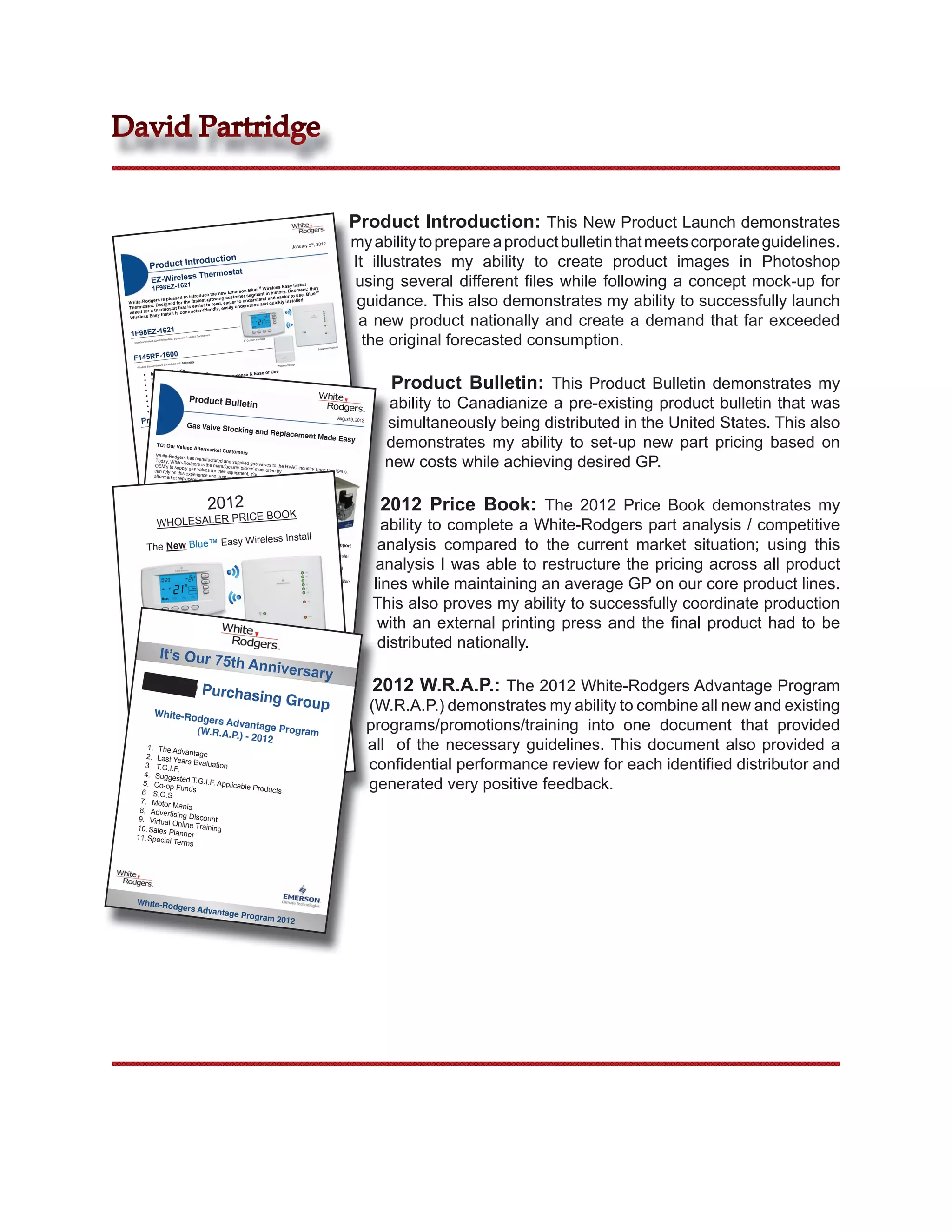 David Partridge


                                                                                                                                                                                                                      Product Introduction: This New Product Launch demonstrates
                                                                                                                                                                         January 3
                                                                                                                                                                                       rd
                                                                                                                                                                                            , 2012                     my ability to prepare a product bulletin that meets corporate guidelines.
                 Product In
                            trodu                                                    ction
                                                                                                               t
                                                                                                                                                                                                                       It illustrates my ability to create product images in Photoshop
                                                                s Thermosta
                   EZ-Wireles
                   1F98EZ-1621
                                                      Emerson Blue
                                                                    TM
                                                                        Wireless Eas
                                                                                      y Install
                                                                            history, Boo
                                                                                          mers; they
                                                                                                                                                                                                                       using several different ﬁles while following a concept mock-up for
                                                                                                                                                                                                                        guidance. This also demonstrates my ability to successfully launch
                                                                                                    TM
                                      duce the new tomer segment in                er to use.
                                                                                                Blue
                         sed to intro                cus              and and easi
            ers is plea                est-growing         to underst              installed.
 White-Rodg               for the fast       read, easier              and quickly
            . Designed          is easier to              understood
 Thermostat       mostat that            rien dly, easily
           a ther           contractor-f
 asked for

                                                                                                                                                                                                                        a new product nationally and create a demand that far exceeded
               y Install is
 Wireless Eas


                                    21
  1F98EZ-16
                                                                                                                                                                                                                         the original forecasted consumption.
                                                                         Sensor
                                                        Control & Duct
                                         e, Equipment                                                                           Interface
                       s Comfort Interfac                                                                          6” Comfort
    Includes Wireles

                                                                                                                                                                                                          Control
                                                                                                                                                                                              Equipment

                                       00
   F145RF-16                                                  tely
                                             r) Sold Separa
                         (Indoor or Outdoo                                                                                                            Wireless Sensor
      Wireless Sensor

                        s Module                                         e of Use


                                                                                                                                                                                                                                    Product Bulletin: This Product Bulletin demonstrates my
             Include                  Sensor                ience & Eas
                        s Return Air               er Conven
             Include                 for Custom
                          are Paired
              Devices         ote Sensors              door Sensor
                 Up to 4 Rem               Logic or Out
             
               Dual Fue              Product Bulle
                           l c/w Built-in
                                         Prod                                         tin                                                                                                                                           ability to Canadianize a pre-existing product bulletin that was
                            um Con  trol
               Hum/Deh
                Reliable
                            Connectivit
                                         y
                                          ment Refined
                                                                              uct Bulletin
                             Market Seg
                Wireless            Gas Valve Sto
                                                                                            cking and Re
          Pricing
                                                                                                                                                                                                                                   simultaneously being distributed in the United States. This also
                                                                                                                                                                         *MSDP is
                                                                                                                                                                                                                August 9, 2012
                                                                                                                                                   placement ma     es    50% of
                                                                                                                                    Purchase       Annual Purchas          LIST

                                                        Gas Valve Sto PRICE SCHEDU
                                                                                    LE                                                 Qty

                                                                                                                                                                                                     de easy
                                                                                                         cking and Re
                                                                                                                                                                        List
                                                        WHOLESALE                                                                   Min. Case          Over     Under
                                                                                                                                                                             )
                                                                          2nd, 2012                                                                             $100K (MSDP*

                                                                                                                                                        placement Ma
                                                        Effective January                                                           Order Qty         $100K




                                                                                                                                                                                                                                   demonstrates my ability to set-up new part pricing based on
                                                                                                          tion                       Qty
                                                                Model
                                                               Number
                                                                                           Product Descrip

                                                                                  Wireles s Easy
                                                                                                   Install 6" Display,
                                                                                                                       Univers al
                                                                                                                up to (4H/2C)
                                                                                                                              , With    1   6       $ 159.79
                                                                                                                                                               $ 167.78
                                                                                                                                                                           $ 476.99
                                                                                                                                                                                                     de Easy
                                                                      NEW - Blue                   Heat-Pu mp
                          TO: Our Valu                                 Single Stage,
                                                                                     Multi-Sta ge,      Program , Backlit,
                                                                                                                           Auto                                                     No. 12-11
                                      ed Aftermarket      1F98EZ-1621 Humidification
                                                                                      / Dehum, 7-Day
                                                                                                        l,                                           $ 49.30
                                                                                                                                                                $ 51.77
                                                                                                                                                                            $ 147.16

                                                                                                                                                                                    Date: August
                                                                                            Customers
                                                                                                                                               6
                                                                                     Profile-Horizonta                          -1621   1
                                                                       Changeover,                               with 1F98EZ
                                                                                                                                                                                                 6, 2012


                                                                                                                                                                                                                                   new costs while achieving desired GP.
                                                                                                   - Compatible
                  White-Rodgers                                         Radio Frequan
                                                                                       cy Sensor

                                     has                   F145RF-1600
                  Today, White-Ro manufactured and supp
                                                                       lied
                 OEM’s to supp dgers is the manufacturer pickegas valves to the HVAC indus
                                                        ry Offer
                                                                                                                                    &
                                   ly gas valves                              d most often by                   try since per unit
                                                                                                                       .80
               Introducto
                 can rely on this                  for their equip                                     twelve @ $151       the 1940s.
                                    experience and                   ment. You           e. Purchase
                 aftermarket repla                      trust when even more valu
                                     cement gas we’ll offer you selecting anths.
                                           uct and valve.             over 3 Mon
                           e added prod unit – Scheduled out
                Whe valu time
             Try thisn it’s @ $143.81 per
             purc  hase 96        to replace a gas
                makes it easy                         valve, White-Ro
                                 for you select

                                                                             2012
                                            29, 2012                      dgers


                                                                                                                                                                                                                                   2012 Price Book: The 2012 Price Book demonstrates my
                everything until February         a replacement
              Offer Valid needed for a quick                         and
               give you a choic                     change out. We provide
                                   e                                     even
               for straight repla of stocking popular dedicated
                                   cements or stock                       models
                                                                                                                     ICE BOOK
              necessary on                               the minimum

                           WHOLESALER PR
                               your
              replacement mode shelf or truck with universal SKU’s

              For faster and
                                     ls. Either way,

                               easier gas valve
                                                       the quality is the
                                                                             same.                                                                                                                                                 ability to complete a White-Rodgers part analysis / competitive
                                                                                                                                                                             tall
             to include:                            service replaceme

                                                                                           Easy Wireless Ins                                                                                                                      analysis compared to the current market situation; using this
                                                                           nt, we have upgr
                  New bright pack                                                                aded our pack

              The New Blue™
                                     aging that clear                                                              aging and supp
                  model cross refer                      ly shows mode                                                                ort
                                       ence on top of                      l number, appli
                 36H, 36C and                             the package                          cations, specificat
                                   36J Series valve                                                                ions and a popu


                                                                                                                                                                                                                                 analysis I was able to restructure the pricing across all product
                 Easier to stock                      s supported by                                                                 lar
                                    packages, one                         Product Sell/S
                 QR code printe                       box size for all                       pecification Shee
                                   d on every box                        valves, with easy                      ts (Click for PDF
                                                     for complete and                           open lid                           )
                by smart phon                                               current online
                                 e – anytime and                                              gas valve cross

                                                                                                                                                                                                                                 lines while maintaining an average GP on our core product lines.
                Packaged for                         anywhere                                                   reference acce
                                 North American                                                                                  ssible
                Now more conv                       sales with triling
                                  enient order quan                      ual box inform
                                                        tities with new                   ation
                                                                          6 master pack
                                                                                              replacing the

                                                                                                                                                                                                                                 This also proves my ability to successfully coordinate production
           Look for the new                                                                                  10 master pack
          The rest of the packaging and support begin
                            gas valve line                         ning in August
                                             will be updated                        on these 6 popu
                                                                 throughout the                          lar replaceme
          36H32-423 -                                                              fall.                                 nt valves.

                                                                                                                                                                                                                                  with an external printing press and the ﬁnal product had to be
                       Single Stage
        36H64-463 -               Fast
                    Two-Stage Fast Opening ¾” x ¾” Gas Valve
        36H32-304 -                  Opening ¾”
                    Single Stage                  x ¾” Gas Valve – HSI/DSI/Proven Pilot (300,
       36H33-412 -                Fast Opening                   – HSI/DSI/Pr                     000 BTU)
                    Single Stage                ½” x ¾” Gas
       36C03-300 -               Slow Opening                Valve – HSI/D oven Pilot (300,000 BTU)
                                                                           SI/Proven Pilot


                                                                                                                                                                                                                                  distributed nationally.
                    Single Stage                 ¾” x ¾” Gas                               (260,000 BTU)
       36C03-333 -               Fast Opening                Valve – HSI/D
                   Single Stage                 ½” x ¾” Gas                SI/Proven Pilot
                                 Fast Opening               Valve – Stand                   (300,000 BTU)
                                                ½” x ¾” Gas               ing
                                                            Valve with side Pilot (230,000 BTU)

                             It’s Our 7
       Watch for futur                                                      outlets – Stand
                       e announcement                                                         ing Pilot (230,
                                        s of supp                                                             000 BTU)

                                                                                            5th Anniv
                                                                                         ort materials for
                                                                                                                           Replacement
                                                                                                                                       Gas                       Valves.

                                                                                                                                                                 ersary
                         OCTO Pu                                                                                                                                                                                                  2012 W.R.A.P.: The 2012 White-Rodgers Advantage Program
                                                                                          rchasing
                                                                                                                                                               Group
                                                                                         Wirele                              ss Install
                                                                          New Blue™ Easy

                                                                                                                                                                                                                                 (W.R.A.P.) demonstrates my ability to combine all new and existing
                                                                                  1F98EZ-1621


                        White-Rod
                                 gers Adv
                                          an
                                (W.R.A.P.) tage Program                                                                                                                                                                          programs/promotions/training into one document that provided
                                          - 2012
          1. The Ad
                             vantage                                       ce toutes les listes
                                                                                                antèrieure en viguer
                                                                                                                     2 janvier 2012                                                                                              all of the necessary guidelines. This document also provided a
         2.Supersedes allYe price lists, effective January 2, 2012 – Rempla
              Last previous s
         3. T.G.I.F
        4. Sugges
                          .
                             ar Evaluati
                                                    on                                                                                                                                                                           conﬁdential performance review for each identiﬁed distributor and
        5. Co-op
       6. S.O.S
                            ted T.G.I.F
                          Funds
                                                . Applicable
                                                                        Products                                                                                                                                                 generated very positive feedback.
       7. Motor
                       Mania
      8. Advertis
                          ing Discou
      9. Virtual                              nt
                       Online Train
     10. Sales                                ing
                     Planner
     11. Special
                         Terms




      White-Rod
                                                gers Adva
                                                                                      ntage Prog
                                                                                                                                   ram 2012
 