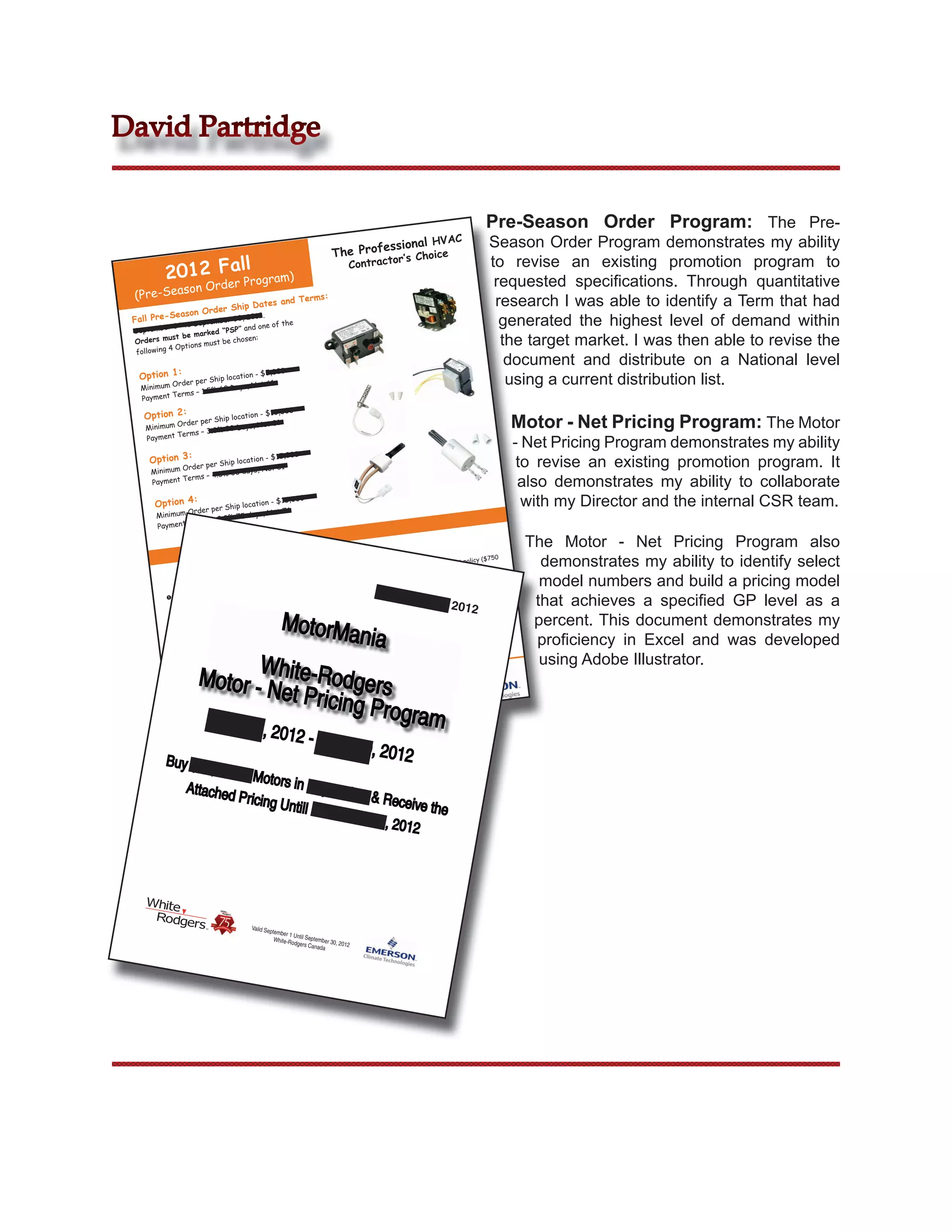 David Partridge


                                                                                                                                   Pre-Season Order Program: The Pre-
                                                                                                  l HVAC                            Season Order Program demonstrates my ability
                                                                           The P       rofessiona   e
                                                                                           r’s Choic
          2012 Fer ll ogram)
                a                                                                 Contracto                                         to revise an existing promotion program to
                    Pr
                  on Ord
                                                                                                                                     requested speciﬁcations. Through quantitative
 (Pre-Seas
                   rder Ship
                             Dates an
                                      d Terms:                                                                                       research I was able to identify a Term that had
          Season O
 Fall Pre- st September 30, 2012
 Septembe
            r 1 to
                                 .
                                   the
                                ” and one
                                          of                                                                                          generated the highest level of demand within
                       rked “PSP
             st be ma
 Orders mu
            4 Optio ns must be
                               chosen:                                                                                                the target market. I was then able to revise the
  following
                                                                                                                                       document and distribute on a National level
  Option 1:
                                          ,0         00
                               ation - $5
   Minimum
           Order pe
                    r Ship loc
                                  , Net 61
                                                                                                                                       using a current distribution list.
                       % 60 Days
           Terms – 1.5
   Payment
                                           0,000
    Option 2:                   ation - $1
    Minimum
            Order pe
                     r Ship loc
                 s – 3.0%
                          30 Days,
                                     Net 31                                                                                                 Motor - Net Pricing Program: The Motor
            Term
    Payment
                                                                                                                                            - Net Pricing Program demonstrates my ability
                                             5,000
     Option 3:         r Ship loc
                                  ation - $1
                                                                                                                                             to revise an existing promotion program. It
              Order pe          days, Net
                                           31
      Minimum
                    – 4.5% 30
      Payment
              Terms
                                                                                                                                             also demonstrates my ability to collaborate
       Option 4:        r Ship loc
                                   ation - $1
                                              5,000                                                                                           with my Director and the internal CSR team.
               Order pe          days, Net
                                            76
       Minimum
               Terms – 2.0% 75
       Payment

                                                                                                                                                The Motor - Net Pricing Program also
                                                                     Rules                                                                        demonstrates my ability to identify select
                                                             Program
                                                                                                                                        750
                                                                                                                            t policy ($
                                                                                                                paid freigh
                                                                                                     ndard pre + no charge) and
                                                                                           dgers sta
                                                                                White-Ro arge or $1500 min

                                -Rodgers
                                           Products
                                                                 cts,
                                                     , Lau Produ to
                                                        st Be Sent 1
                                                                              
                                                                                 min + $15
                                                                                 minimum
                                                                                            ch
                                                                                           order req
                                                                                                      uirement
                                                                                                                ($100 min)
                                                                                                                            apply

                                                                                                                        partment
                                                                                                                                   approval       model numbers and build a pricing model
                    for White              Filters Mu                                         Septem          Credit De
           Orders Motors & A+2000
            Emerson
             White-Ro
                       dgers, Ma
                                  rkham. FA
                                               X to 1-800
                                                            -482-429

                                                      effect at
                                                                 the
                                                                                All orders are
                                                                                                  subject to
                                                                                                              ber 20
                                                                                                                 ber of orders tha
                                                                                                                           12
                                                                                                                                     t can be    that achieves a speciﬁed GP level as a
                                                                                                     to the num

                                                      MotorMa
                                           prices in                                                                         imum
            All ord
                     ers will be
                             ent
                                 billed at                                      There
                                                                                         is no limit ch PSOP meets min
                                                                                  placed, pro
                                                                                               vided ea
                                                                                                                                                 percent. This document demonstrates my
                                                                                      nia
             time of sh
                         ipm                                    arked on
                                                     nts postm                     requirem
                                                                                             ents
                                           to payme
                                                                                                                                                 proﬁciency in Excel and was developed
                                                                                                                                          ial
                               extended                                                                                         ces. Spec
                   discounts                                                                                        ce book pri ed with other
            Cash              dates onl
                                         y                                                                ndard pri            bin
              or before
                          due                                                                apply to sta may NOT be com
                                                                                *Discounts       s program

                            W
                                  retroacti
                                             ve                                       ers on thi
                                                                                                                                                  using Adobe Illustrator.
                     Motor - Nhite-Rodgers
                       OP is not                                                  off                  ons
             This PS                                                                        /promoti
                                                                                  programs




                              et Pricin                                              .com

                                        g Progra                  www.white
                                                                  www.emer
                                                                            -rodgers
                                                                           sonclimat
                                                                                     e.com


                      Sep              t. 1, 201 m
                                                            2 - Sept.
                                                                                      30, 2012
          Buy $15
                      ,000 of M
                                otors in
                 Attached                 Septemb
                           Pricing U              er & Rec
                                     ntill Dec              eive the
                                               ember 3
                                                       1, 2012




                                          Valid Se
                                                  ptember
                                                          1 Un
                                                    White-R til September 30
                                                           odgers Ca         , 2012
                                                                     nada
 