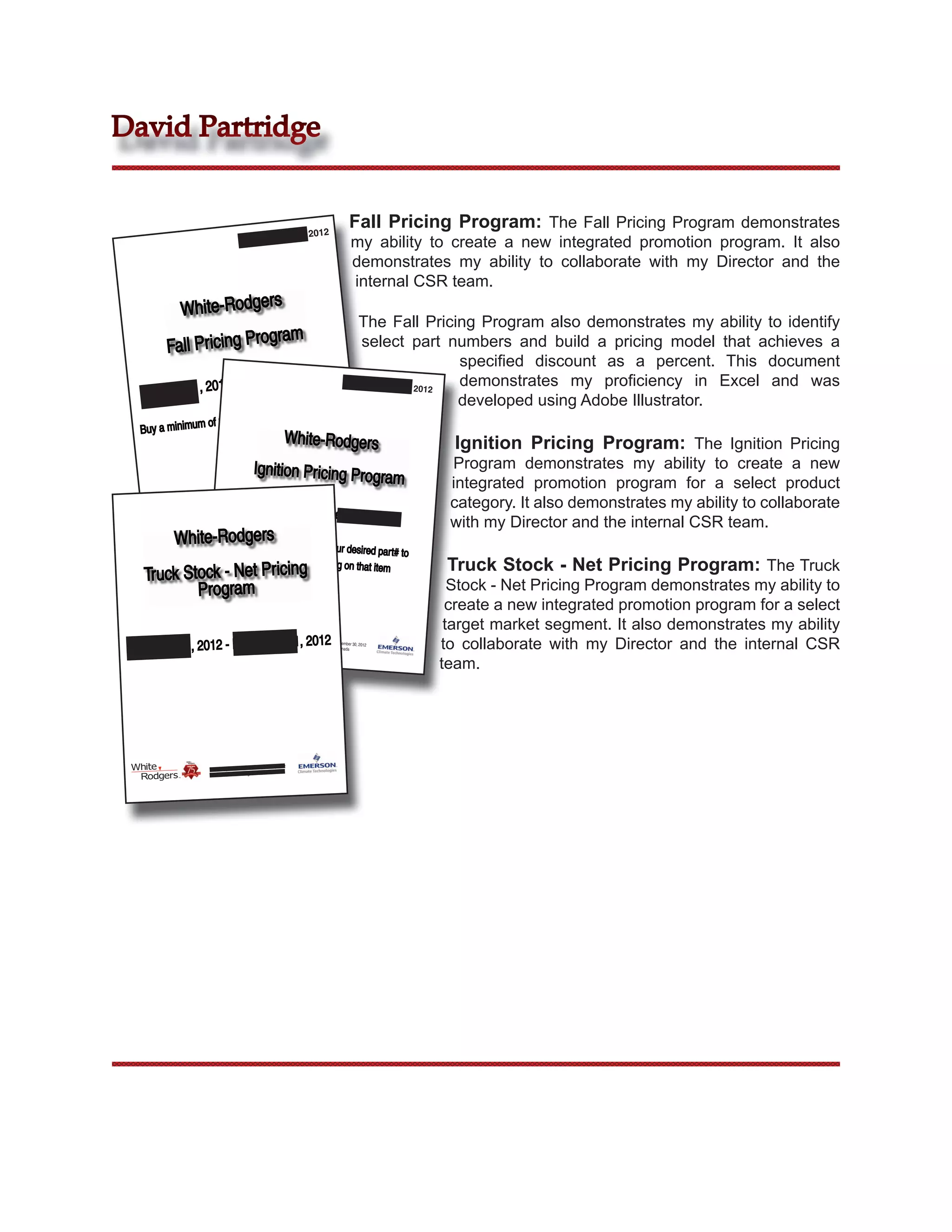 David Partridge


                                                                             2012
                                                                                                   Fall Pricing Program: The Fall Pricing Program demonstrates
                                             September
                                                                                                    my ability to create a new integrated promotion program. It also
                                                                                                    demonstrates my ability to collaborate with my Director and the
                                                                                                    internal CSR team.
          White-Rodgers
                                                                                                         The Fall Pricing Program also demonstrates my ability to identify
                         gram
        Fall Pricing Pro                                                                                 select part numbers and build a pricing model that achieves a
                                                                                                                         speciﬁed discount as a percent. This document
                                - Sept. 30, 2012                                                                         demonstrates my proﬁciency in Excel and was
       Sept. 1, 2012
                                                                                                          September 2012

                                                                                           ive
                                                                                                                         developed using Adobe Illustrator.
                                                       ch SKU to rece
                   of 3 units of ea
   Buy a minimum
                      Net Pricing.                            White-Rodgers                                           Ignition Pricing Program: The Ignition Pricing
                                          Ignition Pricing Prog                                                      Program demonstrates my ability to create a new
                                                               ram                                                   integrated promotion program for a select product
                                            Sept. 1, 2012 - Sept.                                                    category. It also demonstrates my ability to collaborate
                                                                                                       30, 2012
                                                                                                                     with my Director and the internal CSR team.
                                                                r 30, 2012
                                             r 1 Until Septembe
                              Valid Septembe           s Canada
                                         White-Rodger


         White-Rodgers ntity of 3
                 Buy a qua                                 for your desired par t#
                                                                                   to
                                           receive special pricing
                                                                                                                     Truck Stock - Net Pricing Program: The Truck
    Truck Stock - Net Pricing
                                                                   on that item

            Program                                                                                                  Stock - Net Pricing Program demonstrates my ability to
                                                                                                                    create a new integrated promotion program for a select
                                                                                                                    target market segment. It also demonstrates my ability
                                                                  31, 2012                                         to collaborate with my Director and the internal CSR
 September 1, 2012 - December
                                                                    Valid September 1 Until
                                                                                            September 30, 2012
                                                                              White-Rodgers Canada



                                                                                                                   team.




                                                       31, 2012
                    Valid September 1 Until December
                              White-Rodgers Canada
 