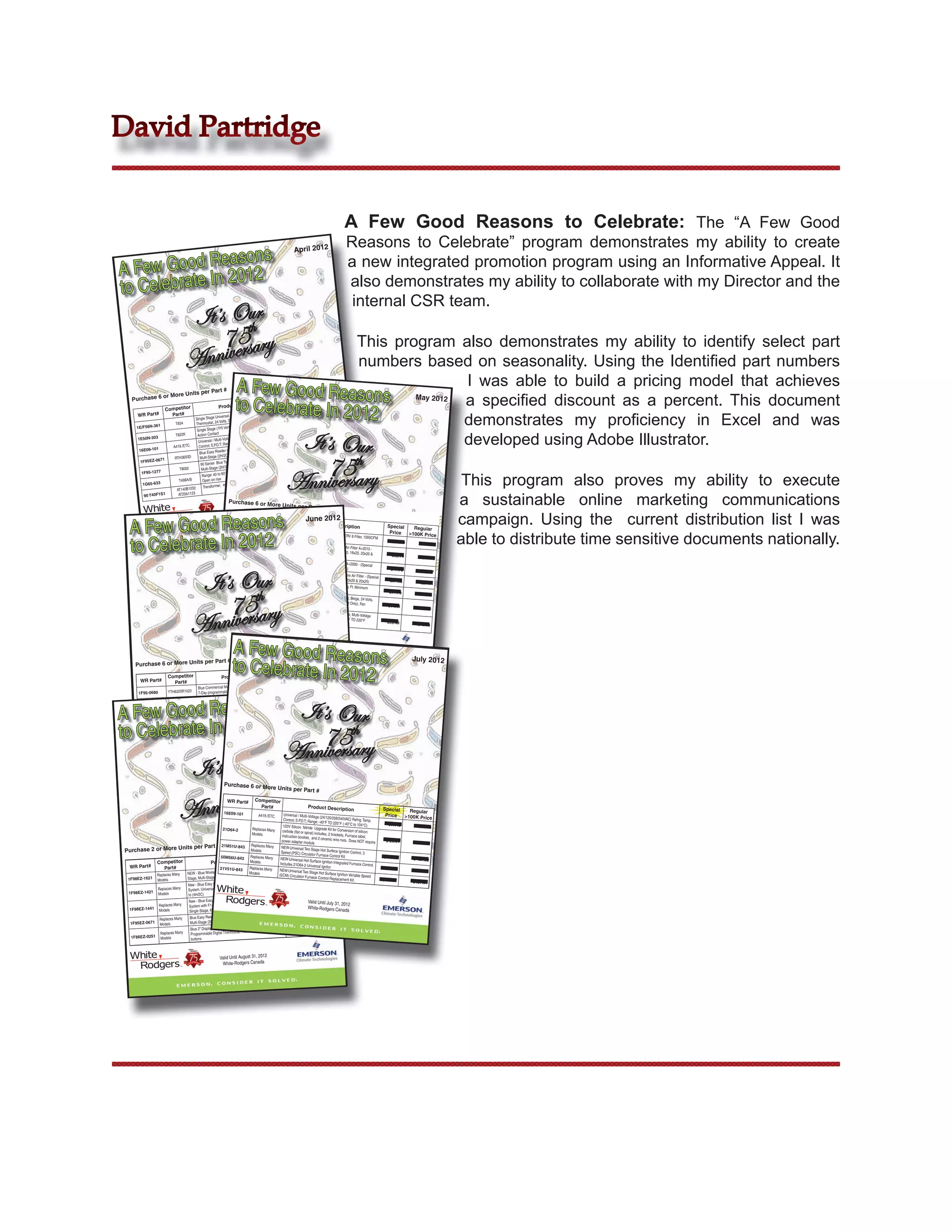 David Partridge


                                                                                                                                                            A Few Good Reasons to Celebrate: The “A Few Good
                                                                                                                                                             Reasons to Celebrate” program demonstrates my ability to create
               easons
                                                                                                                       April 2012


A Few Good R 2012                                                                                                                                            a new integrated promotion program using an Informative Appeal. It
to Celebrate In                                                                                                                                              also demonstrates my ability to collaborate with my Director and the
                                                                                                                                                              internal CSR team.
                                        It’s Ourth
                                            7e5sary
                                              r                                               This program also demonstrates my ability to identify select part
                                        Anniv                                                 numbers based on seasonality. Using the Identiﬁed part numbers
                                                    per Part #              A Few Good Reasons May 2012 I was able to build a pricing model that achieves
                                                                                                           a speciﬁed discount as a percent. This document
                              More Units                                                                                               Regular


                                                                            to Celebrate In 2012
               or                                                                                                      Special
    Purchase 6                                                                                                          Price         >100K Pric
                                                                                                                                                 e
                                                                                     cription
                                                                Product Des                                                                       $19.16
                          Competitor                                                           Vertical Setpo
                                                                                                               int          $17.72


                                                                                                           demonstrates my proﬁciency in Excel and was
        WR Part#            Part#                                           C, or 1H, or 1C)
                                                           Universal (1H/1          Contact                                                        $16.34
                                             Single Stage
                                                               Volts, Snap Action                   24 Volts, Snap           $15.11
                                 T834        Thermostat, 24                      int Thermostat,
        1E/F56N-361                                         (1H) Vertical Setpo                                                                     $42.68


                                                                                      It’s Our
                                              Single Stage


                                                                                                           developed using Adobe Illustrator.
                                                            ct                                            . Temp.             $39.48
                                 T822K        Action Conta                            8/240VAC) Refrig )
        1E50N-303                                                 Voltage (24/120/20                 to 104°C
                                               Universal / Multi-               TO 220°F (-40°C                                                      $64.61
                                                             .T; Range: -40°F                                (1H/1C),         $59.76
                                A419./ETC.     Control; S.P.D                         atible Single Stage
         16E09-101                                                er Universal Comp up to (4H/2C).
                                                Blue Easy Read                                                                                      $121.05




                                                                                                                    75thry
                                                                    C) Or Heat Pump                            Stage,         $111.97
                                 RTH3650D       Multi-Stage (2H/2                      ium  Universal Single
          1F95EZ-0671                                              Touchscreen Prem (3H/2C)
                                                 90 Series Blue                 Pump                                                                    $8.09
                                                                     C) Or Heat                          Switch Action
                                                                                                                       :          $7.48
                                                 Multi-Stage (2H/2



                                                                                                                 Anniversa
                                    T8000
           1F95-1277                                                              , Differential: 1.0°F,


                                                                                                                                                                                                                     This program also proves my ability to execute
                                                                80°F (4 to 26°C)
                                                  Range: 40 to                                                                                           $6.09
                                                                                                                   t               $5.63
                                   T498A/B        Open on rise                                    Sec., Foot Moun
            1G65-633                                                            120V Pri., 24V
                                                                  40VA, 60 Hz,
                                                   Transformer,
                                  AT140B1032


                                                                                                                                                                                                                    a sustainable online marketing communications
            90 T40F1S1             AT20A1123
                                                                        Purchase 6 or More
                                                                                April 30, 2012
                                                                           Valid Until             Units per Part #
                                                                                         s Canada
                                                                            White-Rodger

                                                                                                                                                                                                                    campaign. Using the current distribution list I was
   A Few Good Reasons
                                                                           WR Part#       Competitor
                                                                                                            June 2012
                                                                                             Part#             Product Descriptio                                                         Special
                                                                                                                                                                     n                              Regular
                                                                        ACMxxxxM-108             Replaces Many


                                                                                                                                                                                                                    able to distribute time sensitive documents nationally.
   to Celebrate In 2012
                                                                                                                    4” Media Air Cleaner
                                                                                                                                            Cabinet                                        Price  >100K Price
                                                                                                    Models          (16”x20”, 16”x25”, 20”x20” with MERV 8 Filter, 1000CFM
                                                                                                                                                 , 20”x25”)                                  $40.70
                                                                       A0406-1                  Replaces Many      1” Electrostatic Premium                                                                $44.00
                                                                                                                                               Gold Frame Air Filter
                                                                                                   Models          (Special pricing only                              A+2010 -
                                                                                                                                          available for 16x20, 16x25,
                                                                                                                  20x25)                                                20x20 &
                                                                                                                                                                                            $52.75
                                                                      A0401-1                  Replaces Many 1”                                                                                           $57.03
                                                                                                                      Electrostatic Plastic
                                                                                                  Models                                    Frame Air Filter A+2000
                                                                                                                  pricing only available                              - (Special
                                                                                                                                          for 16x25 & 20x25)



                                                    ur
                                                                      A0495-1                 Replaces Many 1”                                                                              $47.70



                                             It’s Oth
                                                                                                                     Electrostatic Econom                                                                 $51.57
                                                                                                 Models                                     y Aluminum Frame Air
                                                                                                                 pricing only available                             Filter - (Special
                                                                                                                                         for 16x20, 16x25, 20x20
                                                                     HFT2100K                  AprilAire 10     Humidifier Flow Thru,                              & 20x25)                $27.05
                                                                                                                                          Humidifies 2100 Sq.                                            $29.24
                                                                                             GeneralAire 1042                                                  Ft. Minimum
                                                                                                                (Install Kit Included)




                                                75 ry
                                                                                                                                                                                           $91.70
                                                                    1E30N-311                Replaces Many Single Stage (1H/0C) Setpoin                                                                  $99.14
                                                                                                               Sealed Mercury Cell,               t Thermostat, Beige,
                                                                                                Models                                  System Switch-(Heat             24 Volts,




                                            Anniversa
                                                                                                               Switch-None, Profile-V                          Only), Fan
                                                                                                                                         ertical                                          $14.11
                                                                                                                                                                                                        $15.25
                                                                   16E09-101                                   Universal Refrigeration
                                                                                              A419./ETC.                                  Temperature Control,
                                                                                                              (24/120/208/240VAC),                               Multi-Voltage
                                                                                                                                        S.P.D.T; Range: -40°F
                                                                                                              (-40°C to 104°C)                                  TO 220°F
                                                                                                                                                                                          $39.48
                                                                                                                                                                                                        $42.68




                                                                          A Few Good Reasons
                                                                                                                                   Valid Until May 31, 2012
                                                                                                                                   White-Rodgers Canad
                                                                                                                                                          a



                                                                          to Celebrate In 2012
                                per Part                               # (Mix & Match Motors Only)                                                                                                    July 2012
       Purchase 6 or More Units
                                                                                                                           Special         Regular
                            Competitor                            Product Description                                       Price        >100K Price
          WR Part#            Part#
                                                                                      Or Heat Pump(4H/2C)                     $69.75              $106.46
                                                 Blue Commercial Multi-Stage (2H/2C)
         1F95-0680          YTH6320R1023         7-Day programmable Digital Thermostat
                                                                                            (2H/2C) Or Heat                                        $135.59




A Few Good Reasons
                                                 Blue Touchscreen Commercial Multi-Stage                                     $108.75



                                                                                                                            It’s Our
                             YTH6320R1114
         1F95-1280           YTH6320R1009        Pump(4H/2C) 7-Day programmab
                                                                                 le Digital Thermostat
                                                                                                                 August 2012                       $221.07
                                                                                Efficient Direct Drive Blower                $204.49
                             Replaces Many       NEW - Rescue EcoTech™ High
                                                  Motor 1/3 to 1/5 HP




to Celebrate In 2012
         5522ET              Models
                                                                                Efficient Direct Drive Blower                $216.95                $234.54
                                                  NEW - Rescue EcoTech™ High




                                                                                                                  75th
                             Replaces Many
          5532ET              Models              Motor 1/2 to 1/4 HP
                                                                                Efficient Direct Drive Blower                $240.81                $260.33
                              Replaces Many       NEW - Rescue EcoTech™ High




                                                                                                               Anniversary
          5542ET              Models              Motor 3/4 to 1/3 HP
                                                                                 Efficient Direct Drive Blower                $256.39               $277.18
                              Replaces Many       NEW - Rescue EcoTech™ High
          5552ET              Models               Motor 1 to 1/2 HP




                                           ur
                                     It’s Oth                             Valid Until June 30, 2012




                                        75 ry
                                                                           White-Rodgers Canada
                                                                    Purchase 6 or More
                                                                                                           Units per Part #




                                    Anniversa
                                                                       WR Part#            Competitor
                                                                                             Part#                               Product Descriptio
                                                                                                                                                                 n                      Special   Regular
                                                                    16E09-101                       Universal / Multi-Voltage
                                                                                             A419./ETC.                          (24/120/208/240VAC)                                     Price  >100K Price
                                                                                                    Control; S.P.D.T; Range:                              Refrig. Temp.
                                                                                                                                -40°F TO 220°F (-40°C
                                                                                                    120V Silicon Nitride                                    to 104°C).                    $39.48
                                                                                                                            Upgrade Kit for Convers                                                     $42.68
                                                       21D64-2               Replaces Many                                                              ion of silicon
                                                                                                   carbide (flat or spiral)
                                                                             Models                                         includes, 2 brackets,
                                                                                                   instruction booklet, and                         Furnace label,
                                                                                                                               2 ceramic wire nuts.
                                                                                                  power adapter module                                 Does NOT require                  $ 20.91
                                                                                                                                                                                                        $22.61
                                  per Part # 21M51U-843 Models s Many NEW-Universal Two Stage Hot
                                                                            Replace
Purchase 2 or More Units                                                                          Speed (PSC) Circulat                 Surface Ignition Control,
                                                     50M56U-843             Replaces Many             Special             RegularControl Kit.
                                                                                                                          or Furnace                               3
                                                                                                                                                                                        $118.23
                                                                                                 NEW-Universal Hot Surface Price                                                                      $ 127.82
              Competitor                      Product Description          Models                       Price         >100K
                                                                                                 Includes 21D64-2 Universa Ignition Integrated Furnace Control.
  WR Part#        Part#                              21V51U-843            Replaces ManySingle NEW-Universal
                                                                                                                                 l Ignitor.
                                                                                                                                   $159.79                                               $74.30
                                                          Install 6” Display, Universal                  $147.81 Stage
                                                                                                                  Two                                                                                  $80.33
              Replaces Many   NEW - Blue Wireless Easy                     Models
                                                                                                (ECM) Circulator Furnace
                                                                                                                                Hot Surface Ignition
                                                                                                                                                       Variable Speed
                                                             p up  to (4H/2C)
 1F98EZ-1621 Models           Stage, Multi-Stage, Heat-Pum                                  ating
                                                                                                                               Control Replacement
                                                                                                                                                         Kit.                           $118.07
                                                           Touchscreen 4 Wire Communic                                              $167.37                                                           $127.64
                              New - Blue Easy Install 12”                                     up          $154.82
                                                                 Multi-Stage Or Heat-Pump
              Replaces Many   System. Universal Single Stage,
 1F98EZ-1421 Models           to (4H/2C)
                                                                          4 Wire Communicating
                               New - Blue  Easy Install 12” Touchscreen                                   $166.73 Valid Until       $180.25
                                                                  Sensor included. Universal                                           July 31, 2012
               Replaces Many   System with F145-1328 Outdoor                                                          White-Rodgers Canad
  1F98EZ-1441 Models                                          Heat-Pump up to (4H/2C)
                               Single Stage, Multi-Stage Or                                                                           $64.61
                                                                                                                                                      a
                                                              Compatible Single Stage (1H/1C),               $59.76
               Replaces Many   Blue Easy Reader Universal
                                                              Pump up to (4H/2C)
  1F95EZ-0671 Models           Multi-Stage (2H/2C) Or Heat
                                                               Heat Pump (1H/1C)     Non-                                              $29.99
                                Blue 2” Display, Single Stage,                                               $27.74
                                                                   t, HOME-SLEEP-AWAY
                Replaces Many   Programmable Digital Thermosta
   1F86EZ-0251 Models           buttons



                                                                 Valid Until August 31, 2012
                                                                  White-Rodgers Canada
 