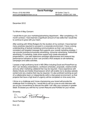 David Partridge
Phone: (519) 940-5909                                 99 Golden Tulip Cr.
david.partridge@sheridanc.on.ca                       Markham, Ontario L6C 1W4




December 2012



To Whom It May Concern:

I would like to join your marketing/advertising department. After completing a 15-
month contract, I have learned a significant amount of new skills that I would like
to continue to grow with your team.

After working with White-Rodgers for the duration of my contract, I have learned
many practices required to succeed in a corporate environment. I have a strong
understanding of tactical marketing communications so that I can provide a
consistent and targeted message that supports your overall marketing strategy. I
can provide business-to-business advertising, consumer advertising, institutional
advertising, E-marketing, trade show support and create educational
presentations. I can also determine campaign effectiveness and measure key
performance indicators so that I can provide a ROI analysis on all marketing
campaigns and sales activities.

I posses a high proficiency level in MS Office including Excel and PowerPoint so
that I can develop presentations, workback schedules, proposals, creative briefs
and any other marketing collateral that may be required. I have experience with
Adobe InSuite and Adobe Dreamweaver which will enable me to develop website
content and any creative that may be required. I'm also proficient working as part
of a collaborative team or independently within a fast paced environment, so that
projects that have a high level of urgency will be completed on time every time.

I thrive on a challenge and I know championing your brand will provide the
challenge that I’m looking for. I would like to set up a one-on-one interview with
you at your convenience to discuss the skills I can offer your company in greater
detail. Enclosed you will find my current Resume and Portfolio for your review.

Sincerely,




David Partridge

Encl. (2)
 