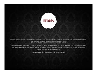 QUEM JÁ TRABALHOU COM A FEMSA SABE QUE MAIS QUE UMA AGÊNCIA, A MARCA GOSTA DE TRABALHAR COM PARCEIROS DE VERDADE.
QUE TOPAM OS DESAFIOS, O RITMO E OS PRAZOS DO CLIENTE.
O RADAR PRECISA ESTAR SEMPRE LIGADO. AS RESPOSTAS PRECISAM SER RÁPIDAS. TUDO PODE MUDAR AOS 47’ DO SEGUNDO TEMPO.
SEJA PARA COMBATER AMEAÇAS À ÁGUA CRYSTAL, SEJA PARA ATIVAR COCA-COLA NA COPA DAS CONFEDERAÇÕES OU DESENVOLVER
UMA PLATAFORMA DE RELACIONAMENTO

(sempre que eles precisaram, nós entregamos)

 