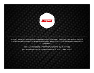 A COLGATE QUERIA FAZER ALGO DIFERENTE, CONSIDERANDO QUE NOS ÚLTIMOS ANOS SEMPRE CONCENTROU SEUS INVESTIMENTOS
EM MÍDIA DE MASSA E PRESENÇA NO PDV. ALÉM DISSO, ELES QUERIAm SAIR DO DISCURSO TÉCNICO E ESTAR MAIS PRÓXIMO DE SEUS
CONSUMIDORES.
NASCE O “UNIVERSO COLGATE”. A PRIMEIRA POP UP EXPERIENCE COLGATE NO MUNDO!

(para entrar as pessoas participavam de uma ação social, doando sorrisos)
;)

 