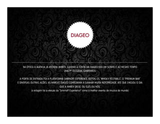 NA ÉPOCA A AGÊNCIA JÁ ATENDIA AMBEV. GANHAR A CONTA DA DIAGEO ERA UM SONHO E AO MESMO TEMPO
UMA P* OUSADIA. GANHAMOS!
A PORTA DE ENTRADA FOI A PLATAFORMA SMIRNOFF EXPERIENCE. DEPOIS OS “WHISKY FESTIVALS”, O “PREMIUM BAR”
E DIVERSAS OUTRAS AÇÕES. AS MARCAS DIAGEO COMEÇARAM A GANHAR MUITA NOTORIEDADE. ATÉ QUE CHEGOU O DIA
QUE A AMBEV DISSE: OU ELES OU NÓS.
(o estopim foi a eleição da “Smirnoff Experience” como o melhor evento de música do mundo)

 