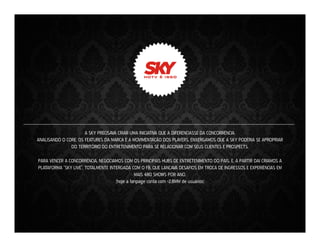 A SKY PRECISAVA CRIAR UMA INICIATIVA QUE A DIFERENCIASSE DA CONCORRÊNCIA.
ANALISANDO O CORE, OS FEATURES DA MARCA E A MOVIMENTAÇÃO DOS PLAYERS, ENXERGAMOS QUE A SKY PODERIA SE APROPRIAR
DO TERRITÓRIO DO ENTRETENIMENTO PARA SE RELACIONAR COM SEUS CLIENTES E PROSPECTS.
PARA VENCER A CONCORRÊNCIA, NEGOCIAMOS COM OS PRINCIPAIS HUBS DE ENTRETENIMENTO DO PAÍS. E, A PARTIR DAÍ CRIAMOS A
PLATAFORMA “SKY LIVE”. TOTALMENTE INTERGADA COM O FB, QUE LANÇAVA DESAFIOS EM TROCA DE INGRESSOS E EXPERIÊNCIAS EM
MAIS 480 SHOWS POR ANO.
(hoje a fanpage conta com +2,8MM de usuários)

 