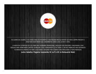 NA GUERRA DOS AQUIRES E DOS NOVOS MEIOS DE PAGAMENTO, A MASTERCARD PRECISA MANTER SUA MARCA SEMPRE PRESENTE E
ATIVA PARA FAZER FRENTE AOS CONCORRENTES COMO A VISA, GETNET E AFINS.
A PARTIR DAÍ, ESTRATÉGIA FOI A DE CRIAR UMA CALENDÁRIO PROMOCIONAL, VINCULADO AOS EMISSORES, FUNCIONANDO COMO
GATILHOS PARA ATIVAR NOVOS CARTÕES, ESTÍMULAR O USO, A FREQUÊNCIA E O TKT MÉDIO. E, UM DOS TRABALHOS MAIS MOTIVANTES
FOI IMERGIR NO UNIVERSO DA NOVA CLASSE MÉDIA E MOSTRAR PARA A MARCA COMO IMPULSIONÁ-LA NUMA PROMOÇÃO.

(outros trabalhos: Programa Surpreenda, MC na F1 e MC no Restaurante Week)

 