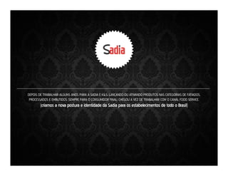 DEPOIS DE TRABALHAR ALGUNS ANOS PARA A SADIA E K&S, LANÇANDO OU ATIVANDO PRODUTOS NAS CATEGORIAS DE FATIADOS,
PROCESSADOS E EMBUTIDOS (SEMPRE PARA O CONSUMIDOR FINAL) CHEGOU A VEZ DE TRABALHAR COM O CANAL FOOD SERVICE.

(criamos a nova postura e identidade da Sadia para os estabelecimentos de todo o Brasil)

 