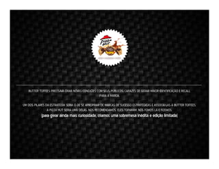 BUTTER TOFFEES PRECISAVA CRIAR NOVAS CONEXÕES COM SEUS PÚBLICOS, CAPAZES DE GERAR MAIOR IDENTIFICAÇÃO E RECALL
PARA A MARCA.
UM DOS PILARES DA ESTRATÉGIA SERIA O DE SE APROPRIAR DE MARCAS DE SUCESSO ESTRATÉGICAS E ASSOCIÁ-LAS À BUTTER TOFFEES.
A PIZZA HUT SERIA UMA DELAS. NOS RECOMENDAMOS. ELES TOPARAM. NÓS FOMOS LÁ E FIZEMOS.

(para gerar ainda mais curiosidade, criamos uma sobremesa inédita e edição limitada)

 