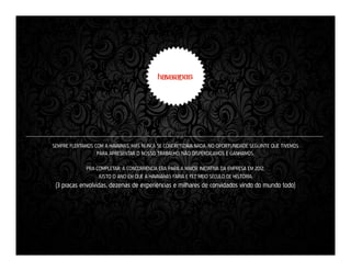 SEMPRE FLERTAMOS COM A HAVAINAS, MAS NUNCA SE CONCRETIZAVA NADA. NO OPORTUNIDADE SEGUINTE QUE TIVEMOS
PARA APRESENTAR O NOSSO TRABALHO, NÃO DISPERDIÇAMOS E GANHAMOS.
PRA COMPLETAR, A CONCORRÊNCIA ERA PARA A MAIOR INICIATIVA DA EMPRESA EM 2012.
JUSTO O ANO EM QUE A HAVAIANAS FARIA E FEZ MEIO SÉCULO DE HISTÓRIA.

(3 praças envolvidas, dezenas de experiências e milhares de convidados vindo do mundo todo)

 
