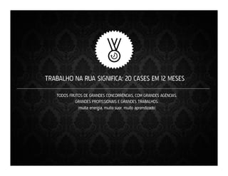 TRABALHO NA RUA SIGNIFICA: 20 CASES EM 12 MESES
TODOS FRUTOS DE GRANDES CONCORRÊNCIAS, COM GRANDES AGÊNCIAS,
GRANDES PROFISSIONAIS E GRANDES TRABALHOS.
(muita energia, muito suor, muito aprendizado)

 