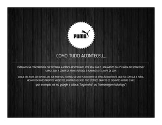 COMO TUDO ACONTECEU…
ENTRAMOS NA CONCORRÊNCIA QUE DEFINIRIA A AGÊNCIA RESPONSÁVEL POR REALIZAR O LANÇAMENTO DA 4ª CAMISA DO BOTAFOGO E
SAÍMOS COM A CONTA DA PUMA (FUTEBOL E RUNNING) ATÉ A COPA DE 2014.
O QUE ERA PARA SER APENAS UM JOB PONTUAL, TORNOU-SE UMA PLATAFORMA DE ATIVAÇÃO CONTANTE, QUE FEZ COM QUE A PUMA,
MESMO COM INVESTIMENTOS MODESTOS, CONTRUÍSSE CASES TÃO EFETIVOS QUANTO OS GIGANTES ADIDAS E NIKE.

(por exemplo, vai no google e coloca: “fogômetro” ou “homenagem botafogo”)

 