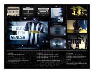 O BRIEFING

A SOLUÇÃO

O RESULTADO

A PUMA QUERIA VOLTAR A INVESTIR NO FUTEBOL
E EM PERFORMANCE.

MAIS QUE EXPLORAR OS ASSETS, APROVEITAMOS O MOMENTO
PARA CRIAR UMA PLATAFORMA DE REJUVENECIMENTO DA MARCA
BOTAFOGO, BANCADA POR PUMA.

FOMOS O CLUBE COM MAIOR RECALL NA MÍDIA
NO LANÇAMENTO DOS NOVOS UNIFORMES, DESBANCANDO
PRINCIPALMENTE O FLAMENGO. (ESGOTAMOS TODOS
OS ESTOQUE)

PARA ISSO, ASSINOU UM CONTRATO DE PATROCÍNIO
COM O TIME DO BOTAFOGO E EM TROCA PODERIA EXPLORAR
TODO OS ASSETS QUE TÊM DIREITO.

DAÍ NASCEU O CONCEITO #BOTAPRAVENCER E O INÍCIO DE UMA NOVA
PÁGINA NA HISTÓRIA DO CLUBE, SEUS TORCEDORES E A PUMA.

CRIAMOS O 1º HUMAM MAPPING DO BRASIL, O PRIMEIRO SITE
QUE SÓ CARREGAVA NO GRITO E UM MANIFESTO QUE VIROU
UM NOVO MANTRA DA TORCIDA.

 