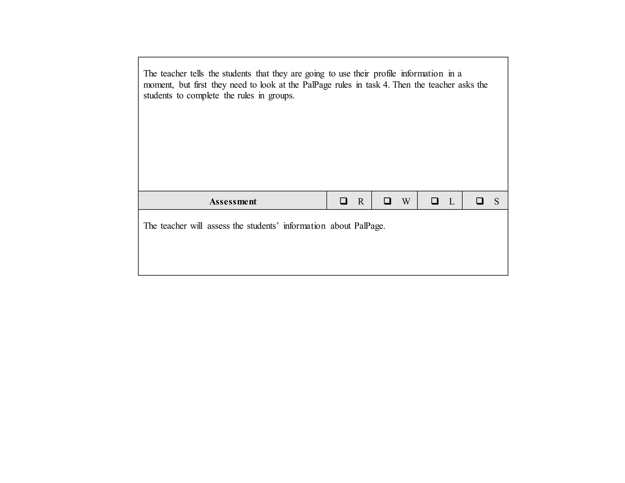 The teacher tells the students that they are going to use their profile information in a
moment, but first they need to look at the PalPage rules in task 4. Then the teacher asks the
students to complete the rules in groups.
Assessment  R  W  L  S
The teacher will assess the students’ information about PalPage.
 