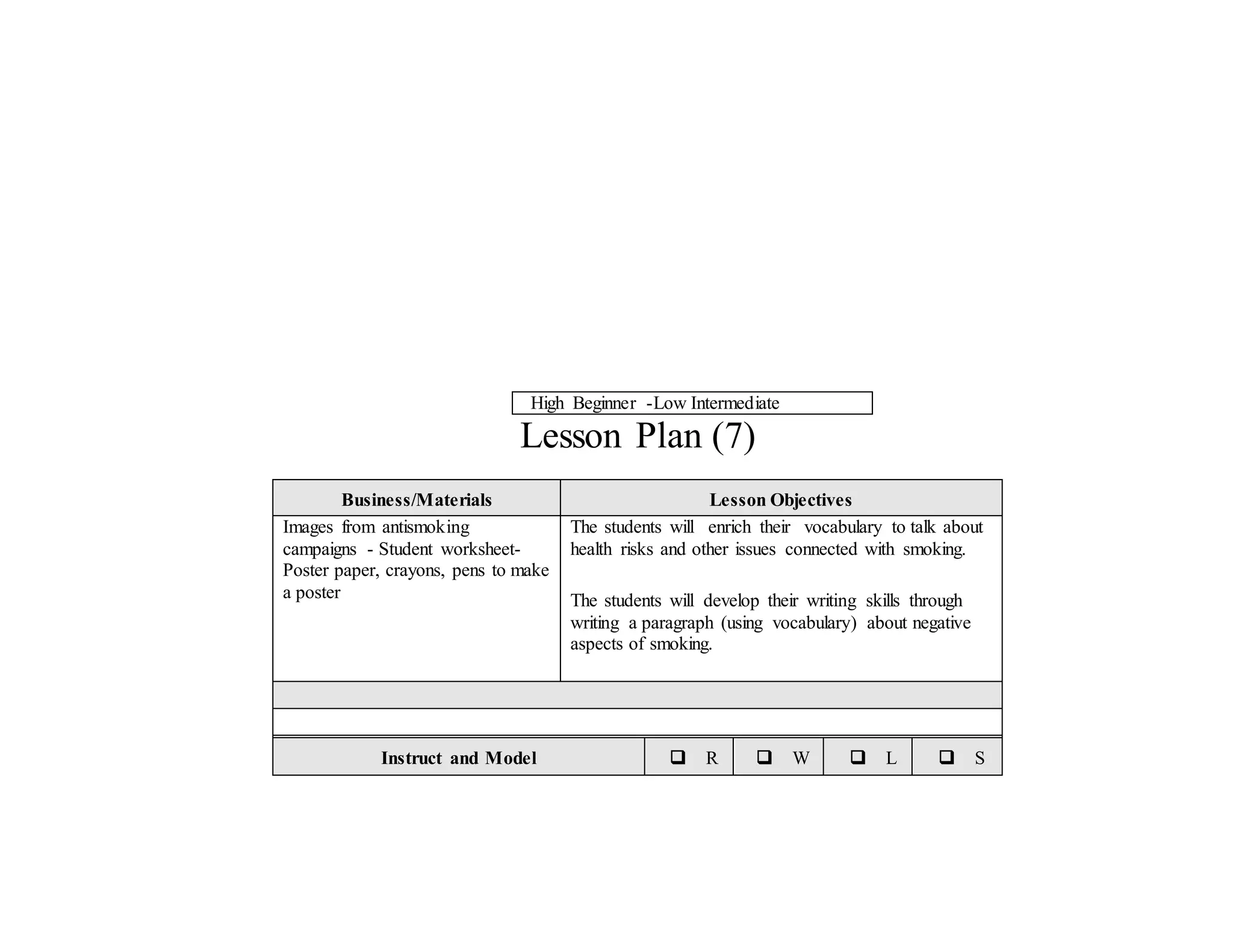 High Beginner -Low Intermediate
Lesson Plan (7)
Business/Materials Lesson Objectives
Images from antismoking
campaigns - Student worksheet-
Poster paper, crayons, pens to make
a poster
The students will enrich their vocabulary to talk about
health risks and other issues connected with smoking.
The students will develop their writing skills through
writing a paragraph (using vocabulary) about negative
aspects of smoking.
Instruct and Model  R  W  L  S
 