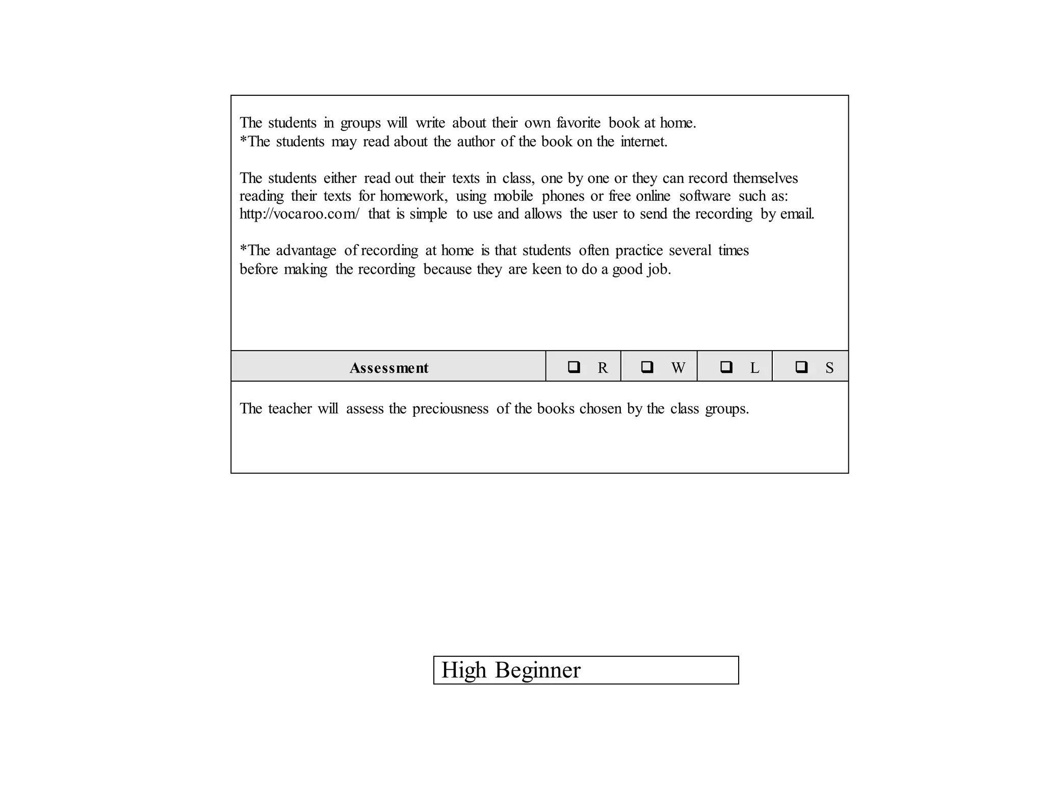 The students in groups will write about their own favorite book at home.
*The students may read about the author of the book on the internet.
The students either read out their texts in class, one by one or they can record themselves
reading their texts for homework, using mobile phones or free online software such as:
http://vocaroo.com/ that is simple to use and allows the user to send the recording by email.
*The advantage of recording at home is that students often practice several times
before making the recording because they are keen to do a good job.
Assessment  R  W  L  S
The teacher will assess the preciousness of the books chosen by the class groups.
High Beginner
 