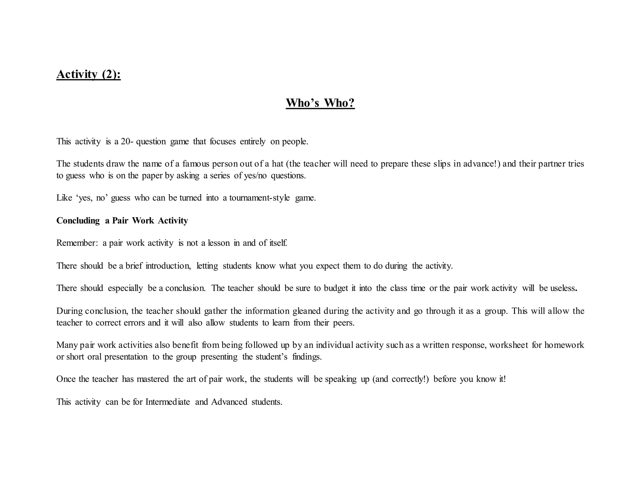 Activity (2):
Who’s Who?
This activity is a 20- question game that focuses entirely on people.
The students draw the name of a famous person out of a hat (the teacher will need to prepare these slips in advance!) and their partner tries
to guess who is on the paper by asking a series of yes/no questions.
Like ‘yes, no’ guess who can be turned into a tournament-style game.
Concluding a Pair Work Activity
Remember: a pair work activity is not a lesson in and of itself.
There should be a brief introduction, letting students know what you expect them to do during the activity.
There should especially be a conclusion. The teacher should be sure to budget it into the class time or the pair work activity will be useless.
During conclusion, the teacher should gather the information gleaned during the activity and go through it as a group. This will allow the
teacher to correct errors and it will also allow students to learn from their peers.
Many pair work activities also benefit from being followed up by an individual activity such as a written response, worksheet for homework
or short oral presentation to the group presenting the student’s findings.
Once the teacher has mastered the art of pair work, the students will be speaking up (and correctly!) before you know it!
This activity can be for Intermediate and Advanced students.
 