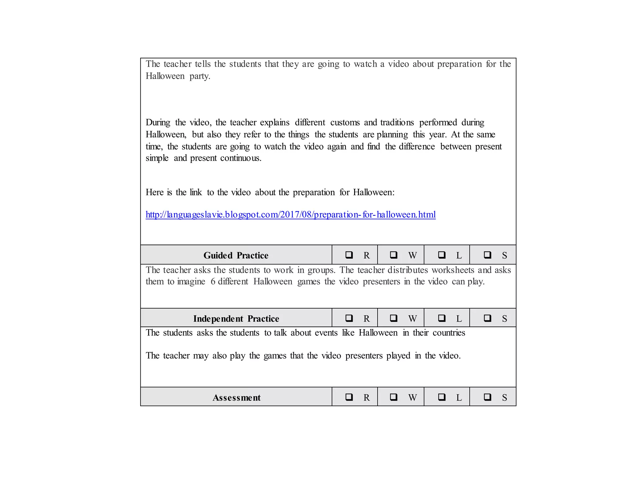The teacher tells the students that they are going to watch a video about preparation for the
Halloween party.
During the video, the teacher explains different customs and traditions performed during
Halloween, but also they refer to the things the students are planning this year. At the same
time, the students are going to watch the video again and find the difference between present
simple and present continuous.
Here is the link to the video about the preparation for Halloween:
http://languageslavie.blogspot.com/2017/08/preparation-for-halloween.html
Guided Practice  R  W  L  S
The teacher asks the students to work in groups. The teacher distributes worksheets and asks
them to imagine 6 different Halloween games the video presenters in the video can play.
Independent Practice  R  W  L  S
The students asks the students to talk about events like Halloween in their countries
The teacher may also play the games that the video presenters played in the video.
Assessment  R  W  L  S
 