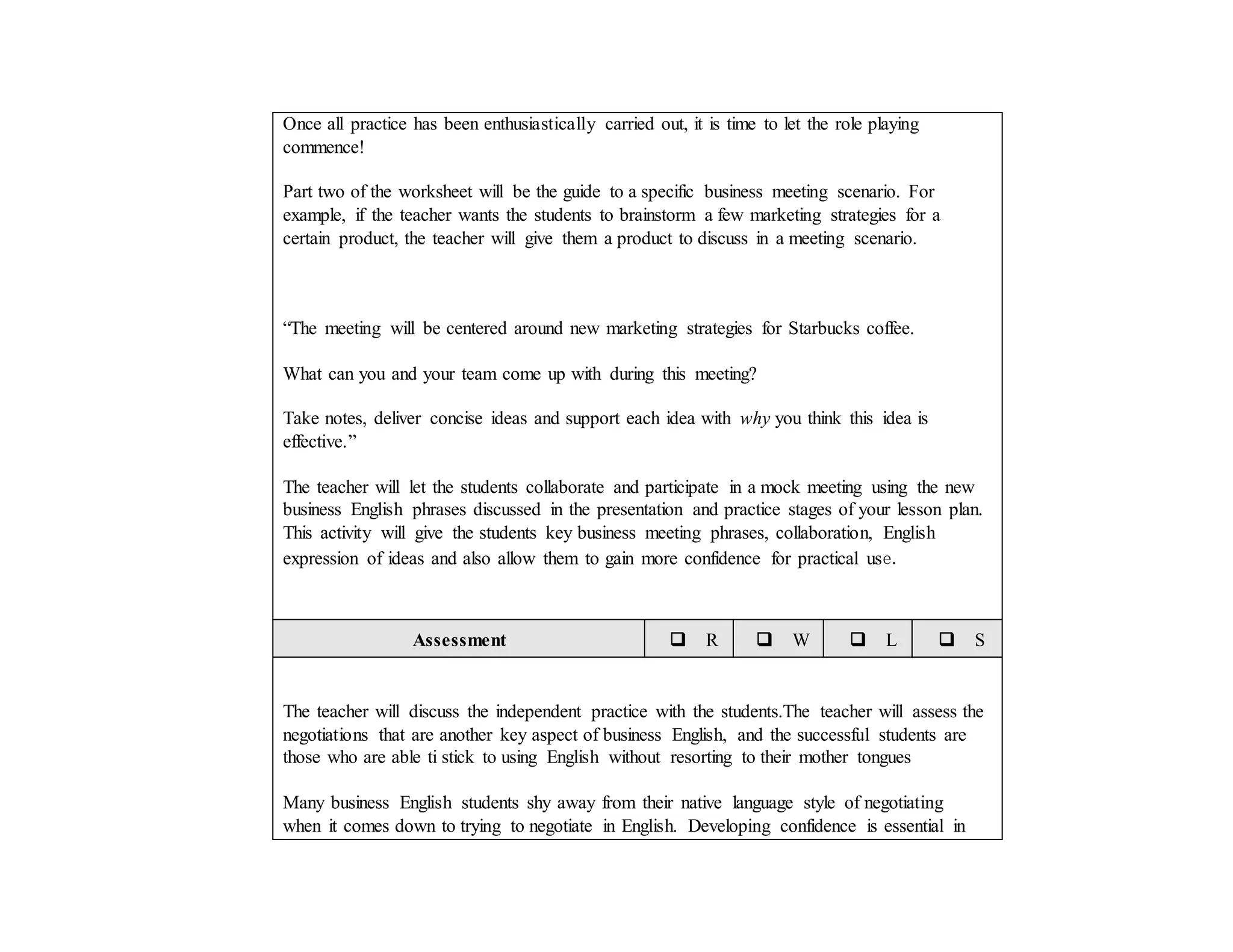 Once all practice has been enthusiastically carried out, it is time to let the role playing
commence!
Part two of the worksheet will be the guide to a specific business meeting scenario. For
example, if the teacher wants the students to brainstorm a few marketing strategies for a
certain product, the teacher will give them a product to discuss in a meeting scenario.
“The meeting will be centered around new marketing strategies for Starbucks coffee.
What can you and your team come up with during this meeting?
Take notes, deliver concise ideas and support each idea with why you think this idea is
effective.”
The teacher will let the students collaborate and participate in a mock meeting using the new
business English phrases discussed in the presentation and practice stages of your lesson plan.
This activity will give the students key business meeting phrases, collaboration, English
expression of ideas and also allow them to gain more confidence for practical use.
Assessment  R  W  L  S
The teacher will discuss the independent practice with the students.The teacher will assess the
negotiations that are another key aspect of business English, and the successful students are
those who are able ti stick to using English without resorting to their mother tongues
Many business English students shy away from their native language style of negotiating
when it comes down to trying to negotiate in English. Developing confidence is essential in
 