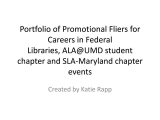 Portfolio of Promotional Fliers for
Careers in Federal
Libraries, ALA@UMD student
chapter and SLA-Maryland chapter
events
Created by Katie Rapp

 