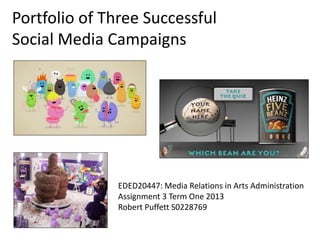 Portfolio of Three Successful
Social Media Campaigns
EDED20447: Media Relations in Arts Administration
Assignment 3 Term One 2013
Robert Puffett S0228769
 