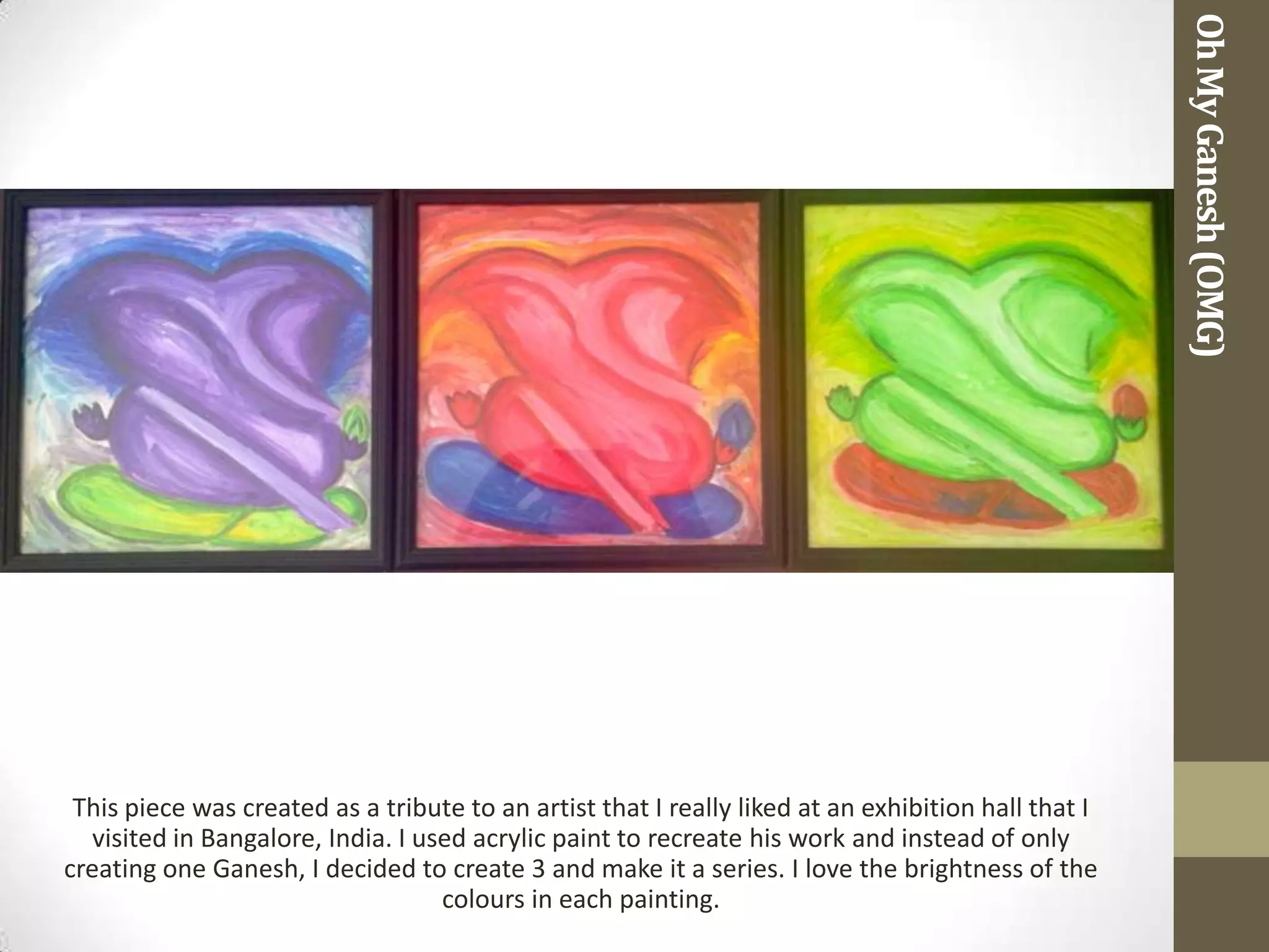 Oh My Ganesh (OMG)
 This piece was created as a tribute to an artist that I really liked at an exhibition hall that I
   visited in Bangalore, India. I used acrylic paint to recreate his work and instead of only
creating one Ganesh, I decided to create 3 and make it a series. I love the brightness of the
                                    colours in each painting.
 