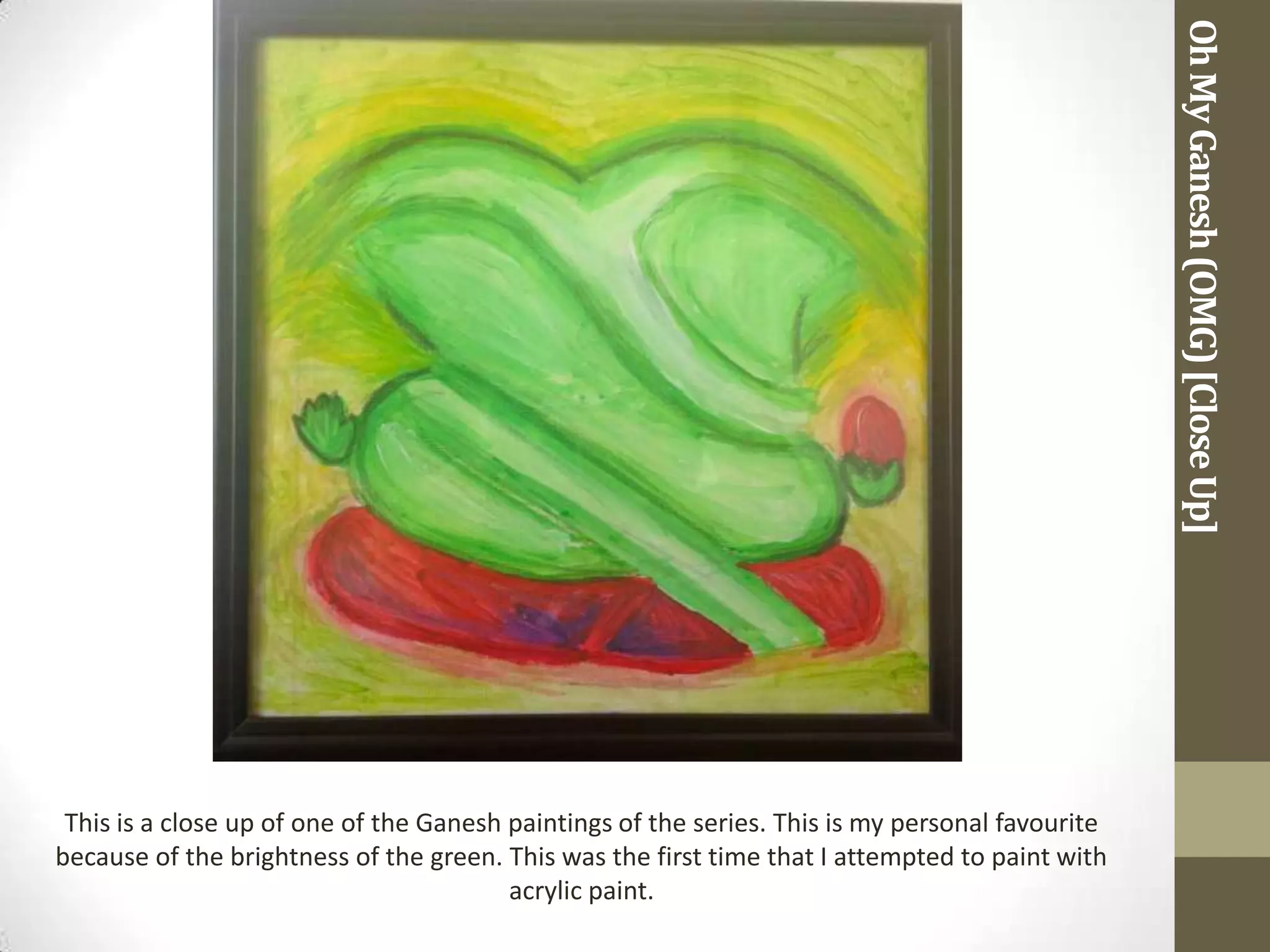 Oh My Ganesh (OMG) [Close Up]
 This is a close up of one of the Ganesh paintings of the series. This is my personal favourite
because of the brightness of the green. This was the first time that I attempted to paint with
                                         acrylic paint.
 