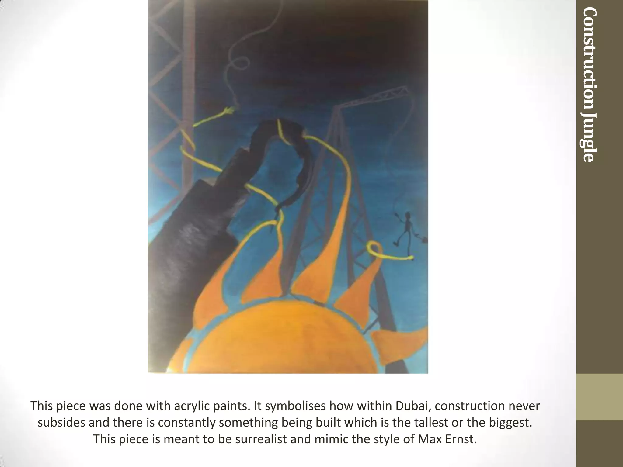 Construction Jungle
This piece was done with acrylic paints. It symbolises how within Dubai, construction never
 subsides and there is constantly something being built which is the tallest or the biggest.
           This piece is meant to be surrealist and mimic the style of Max Ernst.
 