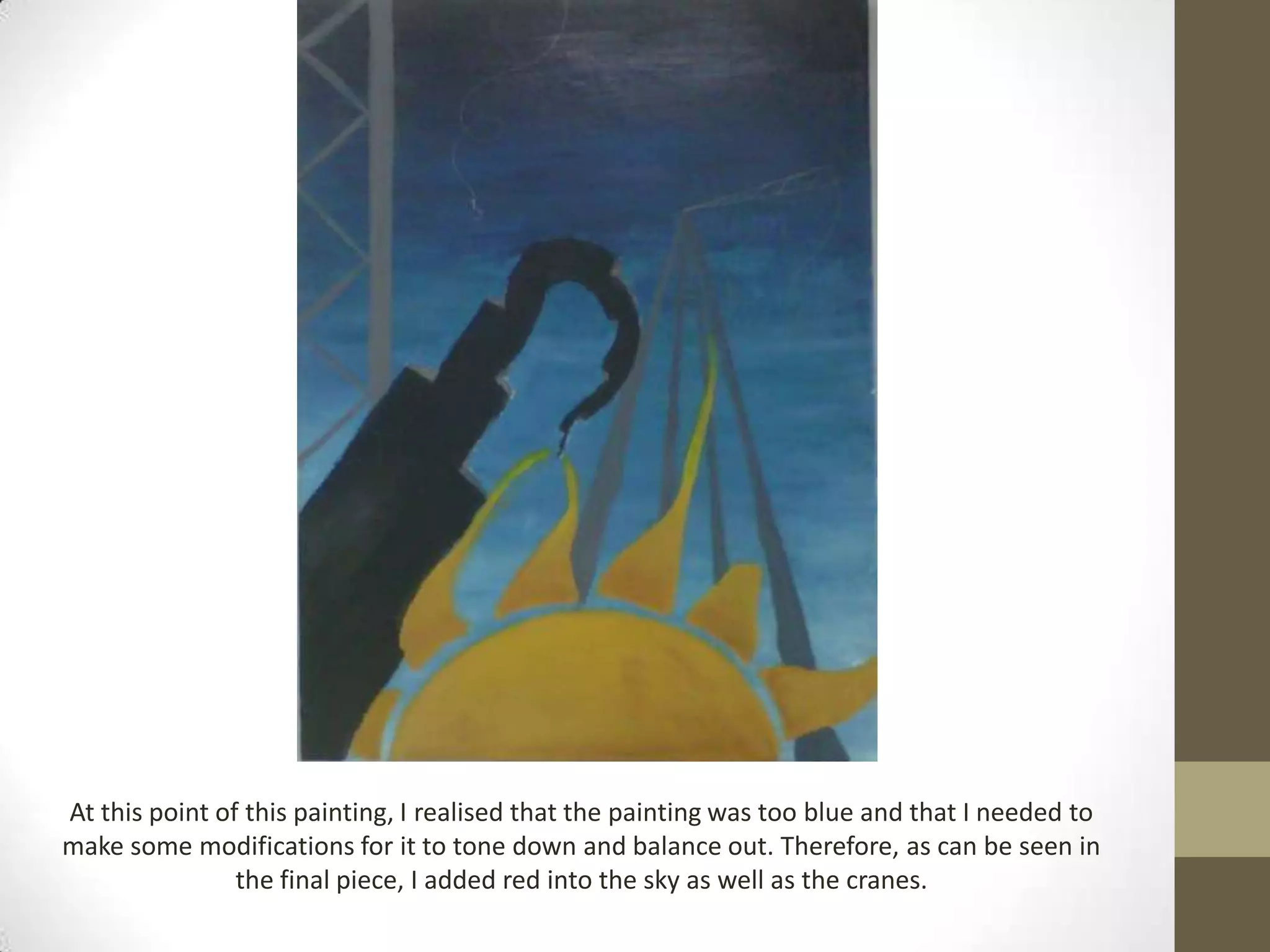 At this point of this painting, I realised that the painting was too blue and that I needed to
make some modifications for it to tone down and balance out. Therefore, as can be seen in
                the final piece, I added red into the sky as well as the cranes.
 