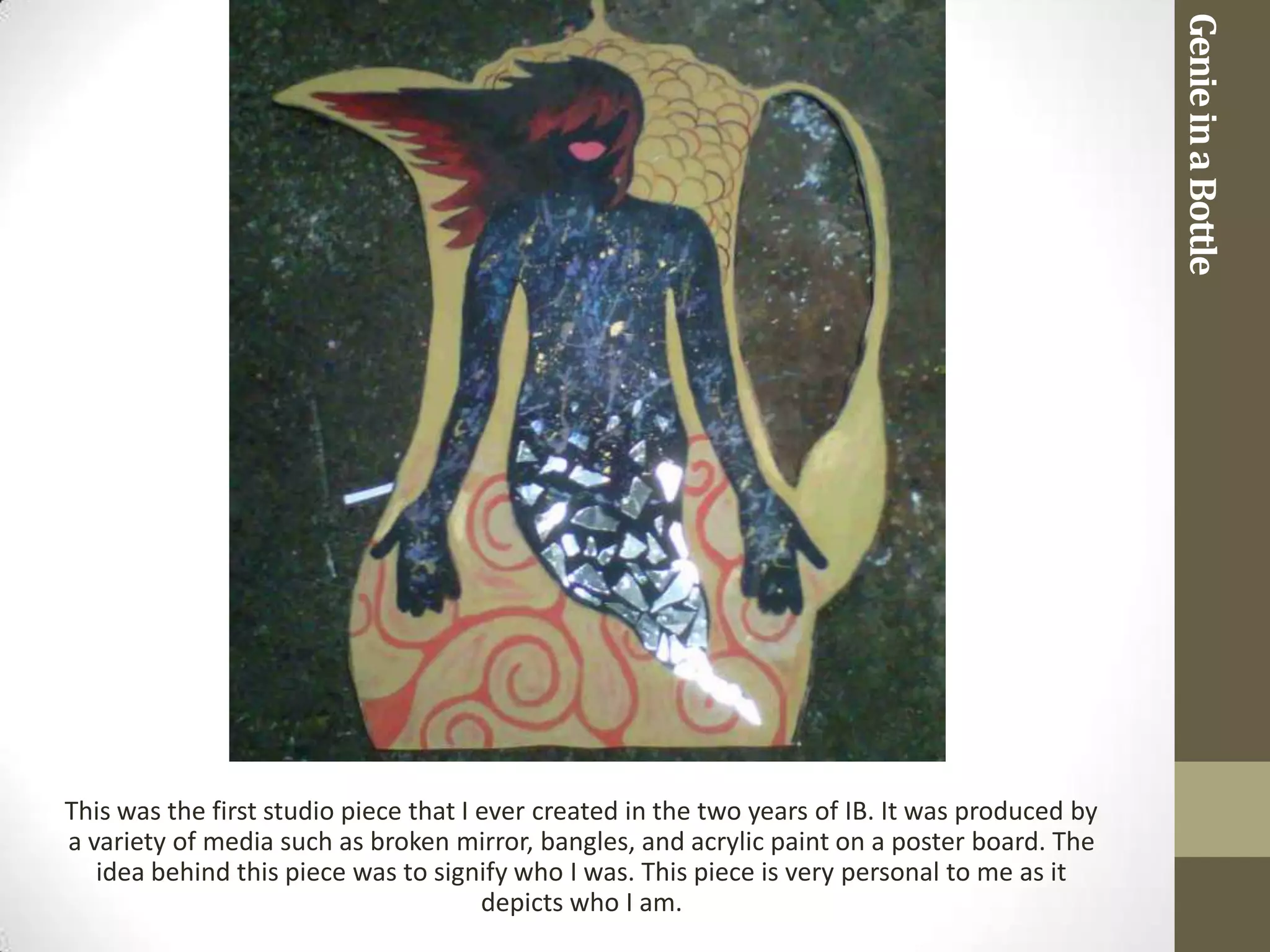 Genie in a Bottle
This was the first studio piece that I ever created in the two years of IB. It was produced by
a variety of media such as broken mirror, bangles, and acrylic paint on a poster board. The
   idea behind this piece was to signify who I was. This piece is very personal to me as it
                                       depicts who I am.
 