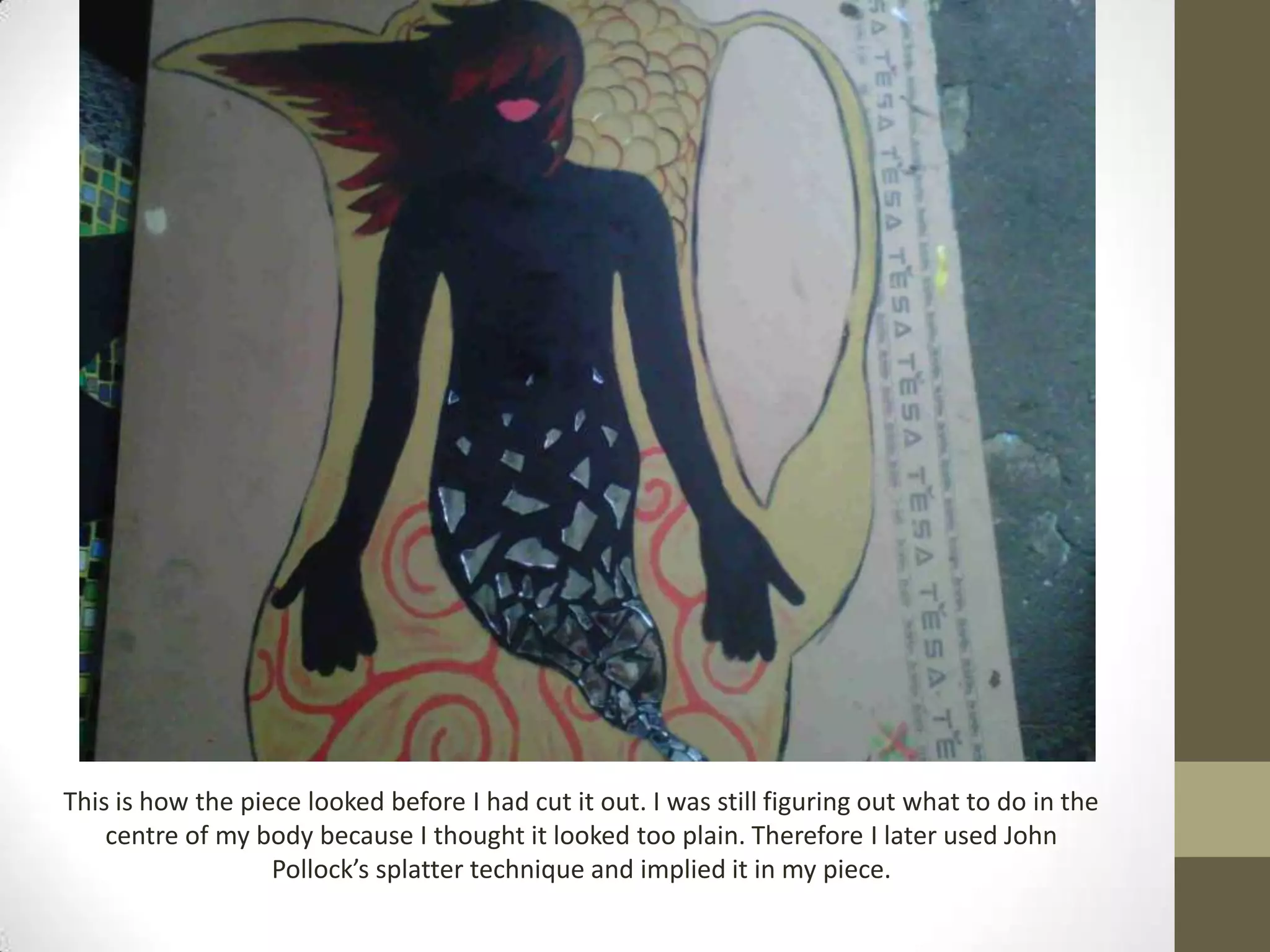 This is how the piece looked before I had cut it out. I was still figuring out what to do in the
    centre of my body because I thought it looked too plain. Therefore I later used John
                   Pollock’s splatter technique and implied it in my piece.
 