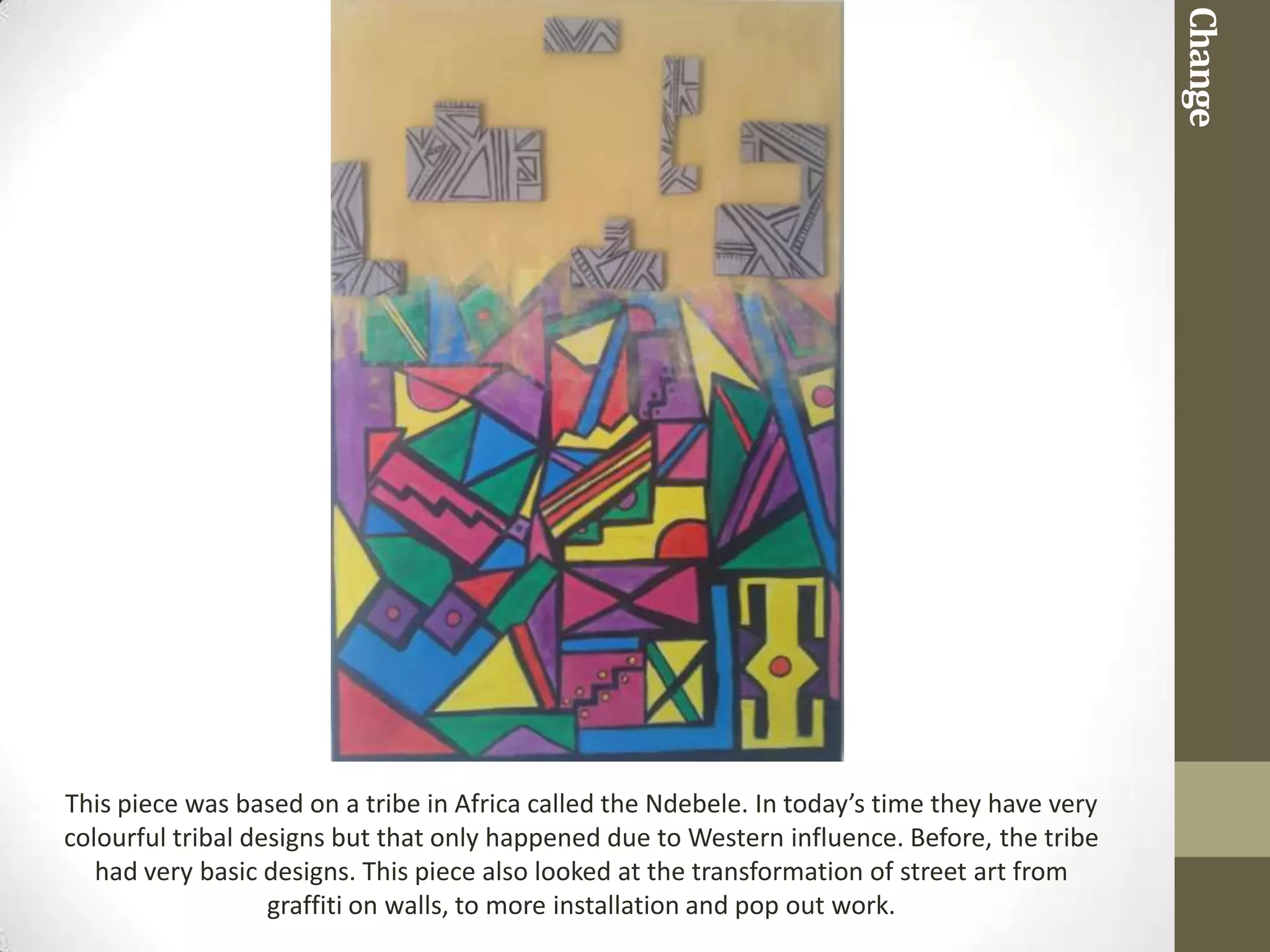Change
This piece was based on a tribe in Africa called the Ndebele. In today’s time they have very
colourful tribal designs but that only happened due to Western influence. Before, the tribe
   had very basic designs. This piece also looked at the transformation of street art from
                   graffiti on walls, to more installation and pop out work.
 