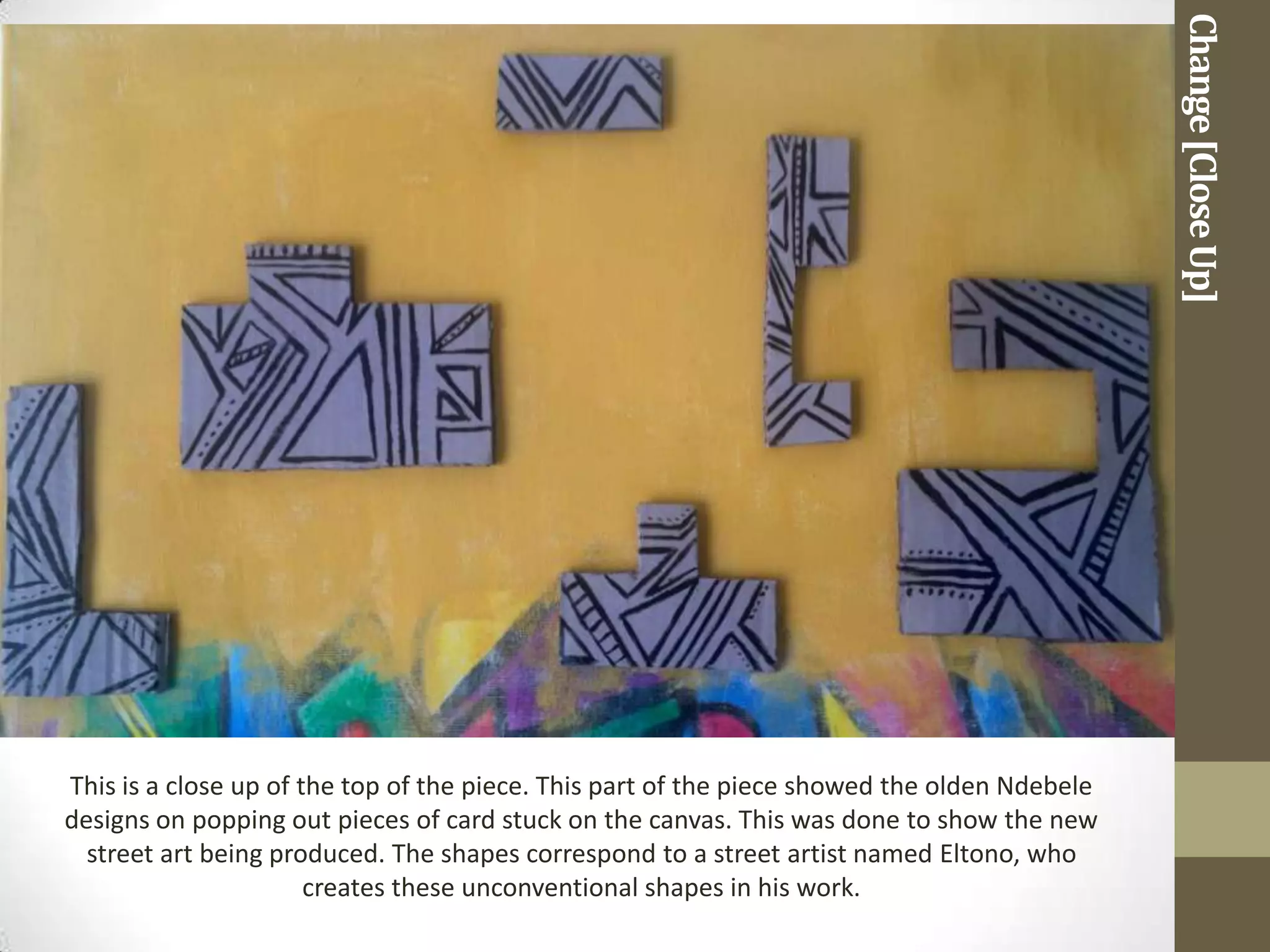 Change [Close Up]
This is a close up of the top of the piece. This part of the piece showed the olden Ndebele
designs on popping out pieces of card stuck on the canvas. This was done to show the new
  street art being produced. The shapes correspond to a street artist named Eltono, who
                       creates these unconventional shapes in his work.
 