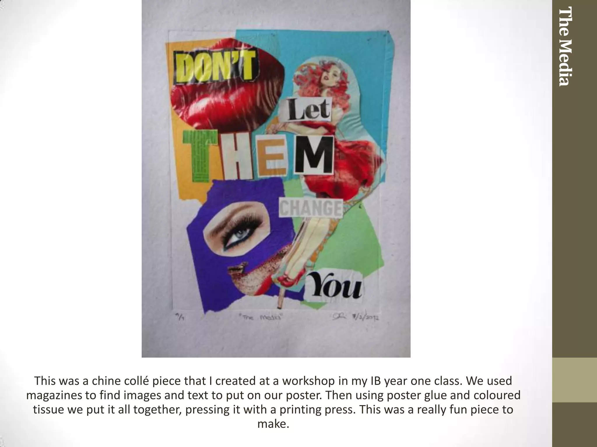 The Media
 This was a chine collé piece that I created at a workshop in my IB year one class. We used
magazines to find images and text to put on our poster. Then using poster glue and coloured
 tissue we put it all together, pressing it with a printing press. This was a really fun piece to
                                              make.
 