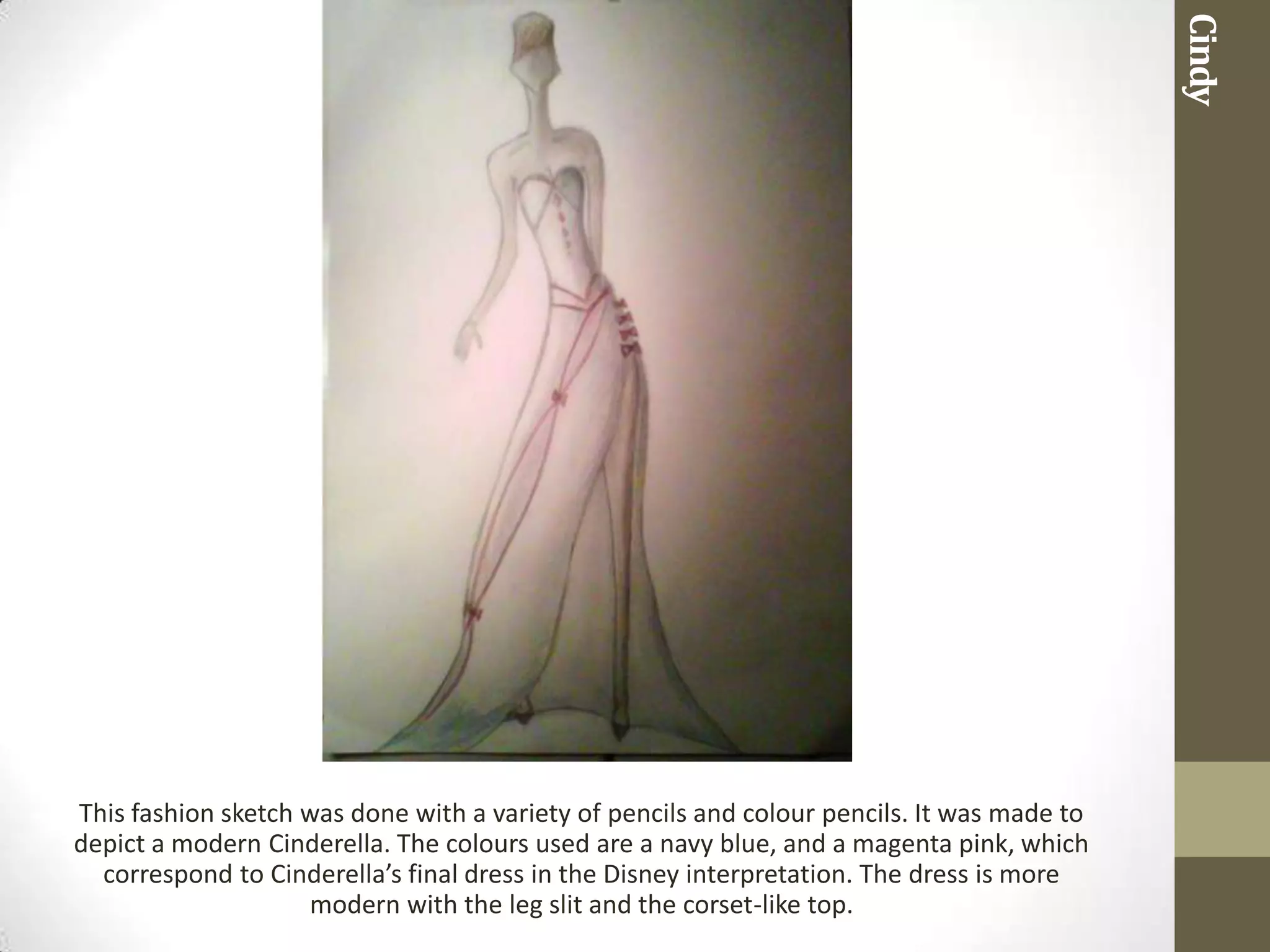 Cindy
This fashion sketch was done with a variety of pencils and colour pencils. It was made to
depict a modern Cinderella. The colours used are a navy blue, and a magenta pink, which
  correspond to Cinderella’s final dress in the Disney interpretation. The dress is more
                    modern with the leg slit and the corset-like top.
 
