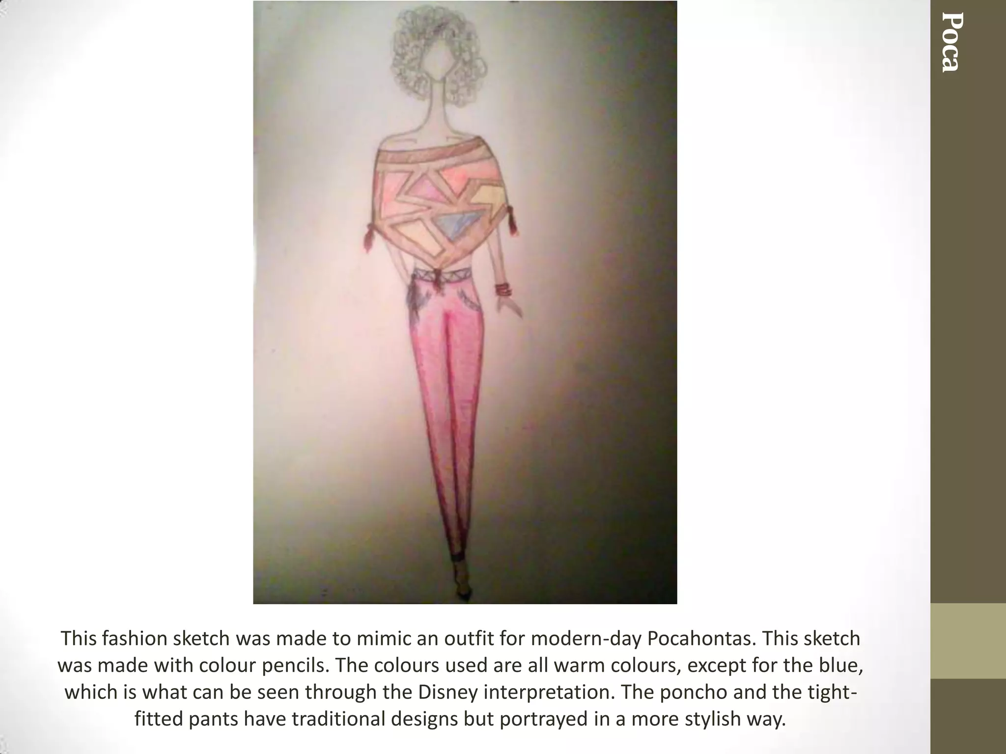 Poca
This fashion sketch was made to mimic an outfit for modern-day Pocahontas. This sketch
was made with colour pencils. The colours used are all warm colours, except for the blue,
which is what can be seen through the Disney interpretation. The poncho and the tight-
         fitted pants have traditional designs but portrayed in a more stylish way.
 