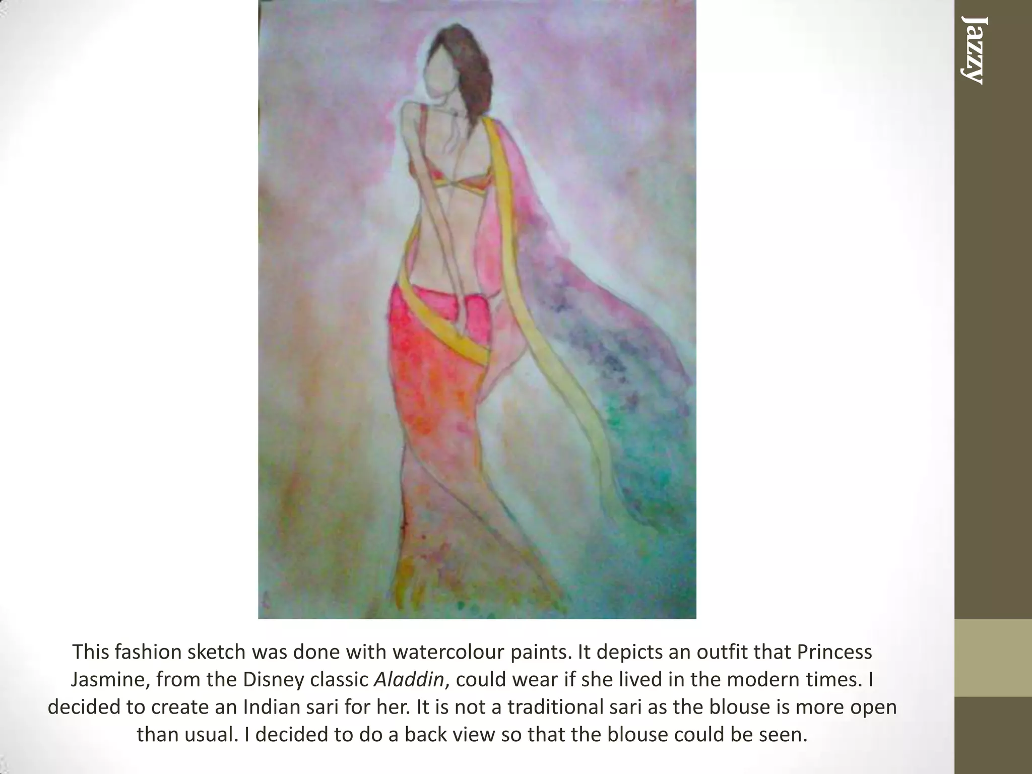 Jazzy
  This fashion sketch was done with watercolour paints. It depicts an outfit that Princess
  Jasmine, from the Disney classic Aladdin, could wear if she lived in the modern times. I
decided to create an Indian sari for her. It is not a traditional sari as the blouse is more open
          than usual. I decided to do a back view so that the blouse could be seen.
 