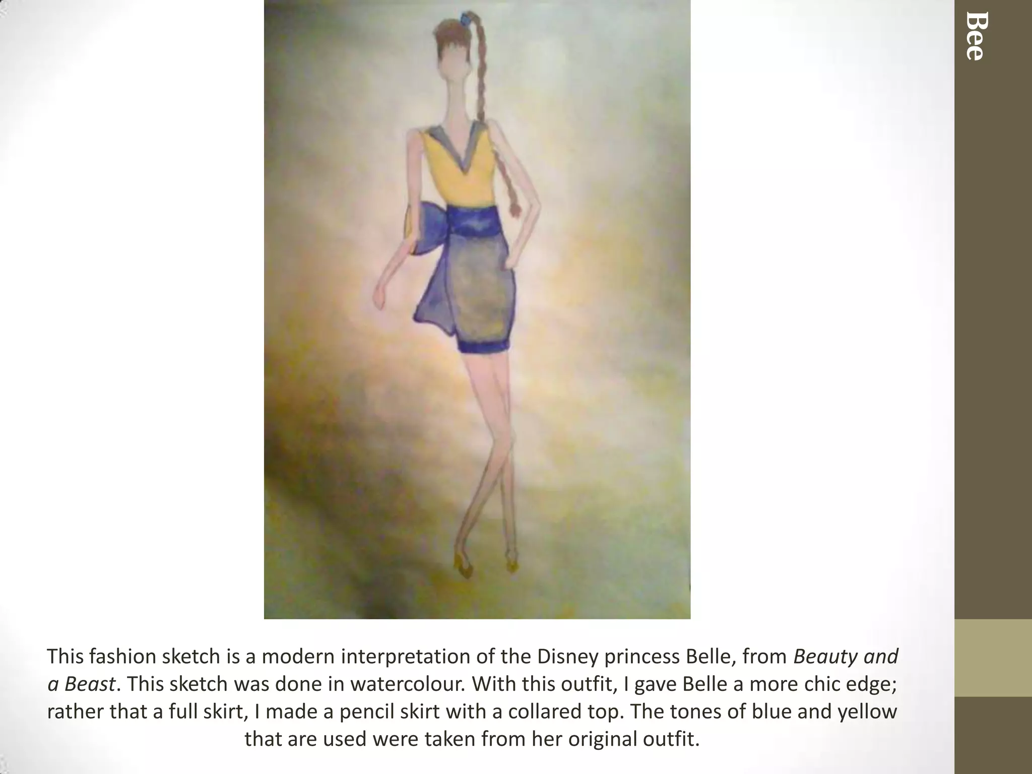 Bee
This fashion sketch is a modern interpretation of the Disney princess Belle, from Beauty and
a Beast. This sketch was done in watercolour. With this outfit, I gave Belle a more chic edge;
rather that a full skirt, I made a pencil skirt with a collared top. The tones of blue and yellow
                        that are used were taken from her original outfit.
 
