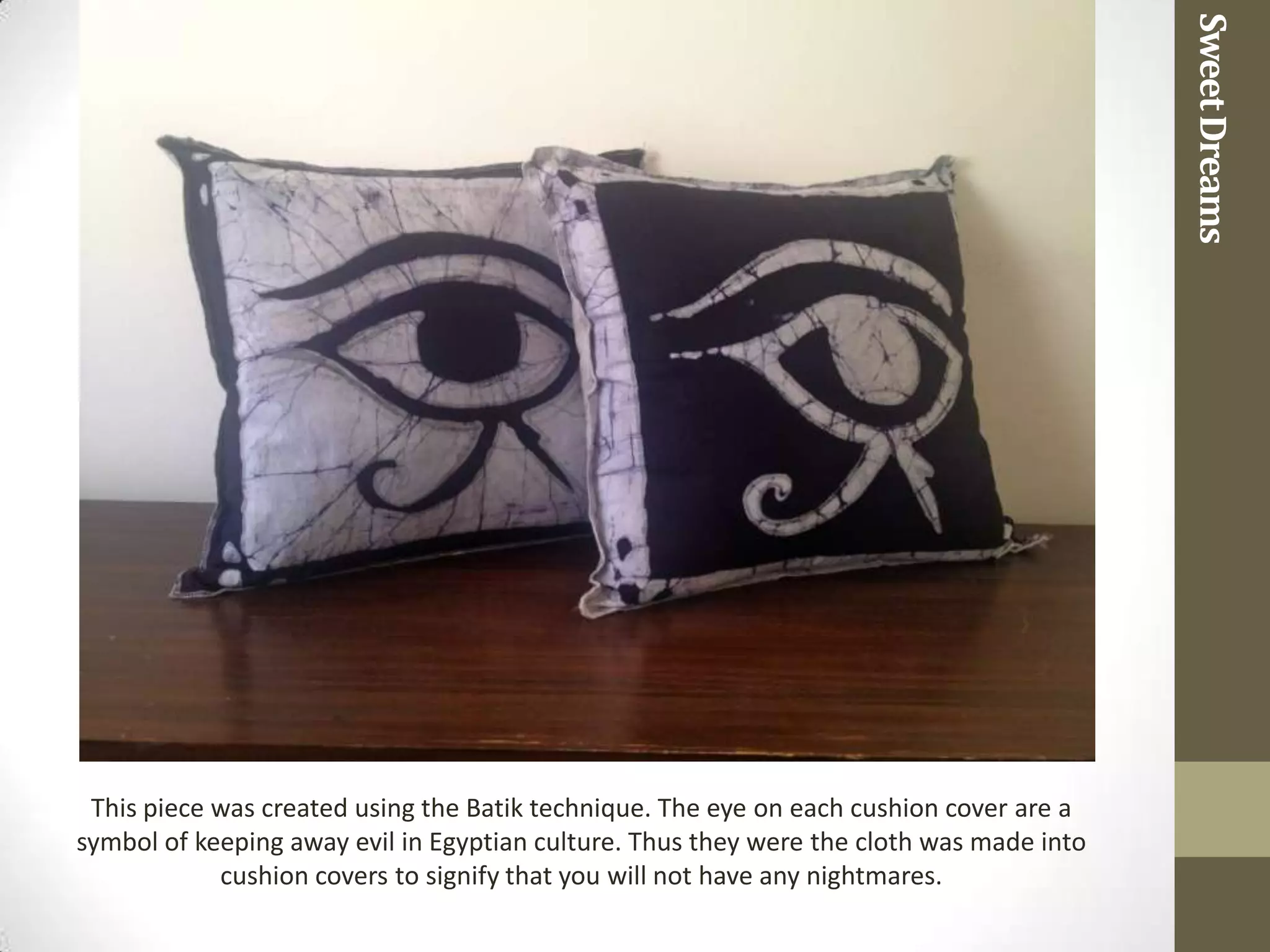 Sweet Dreams
 This piece was created using the Batik technique. The eye on each cushion cover are a
symbol of keeping away evil in Egyptian culture. Thus they were the cloth was made into
            cushion covers to signify that you will not have any nightmares.
 