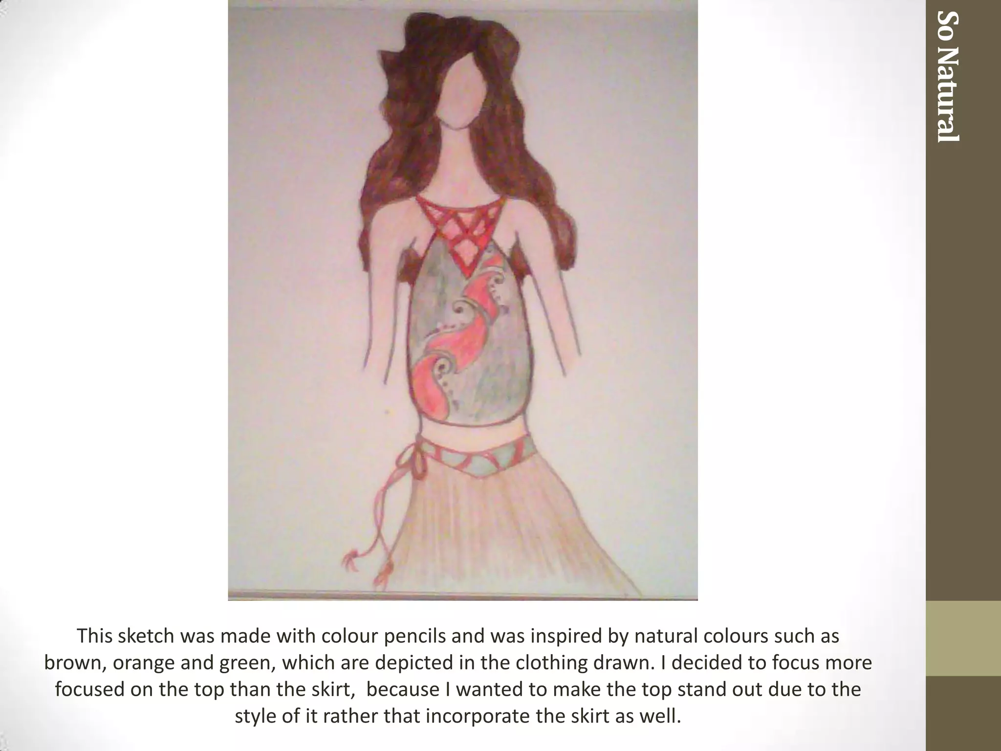 So Natural
   This sketch was made with colour pencils and was inspired by natural colours such as
brown, orange and green, which are depicted in the clothing drawn. I decided to focus more
 focused on the top than the skirt, because I wanted to make the top stand out due to the
                     style of it rather that incorporate the skirt as well.
 