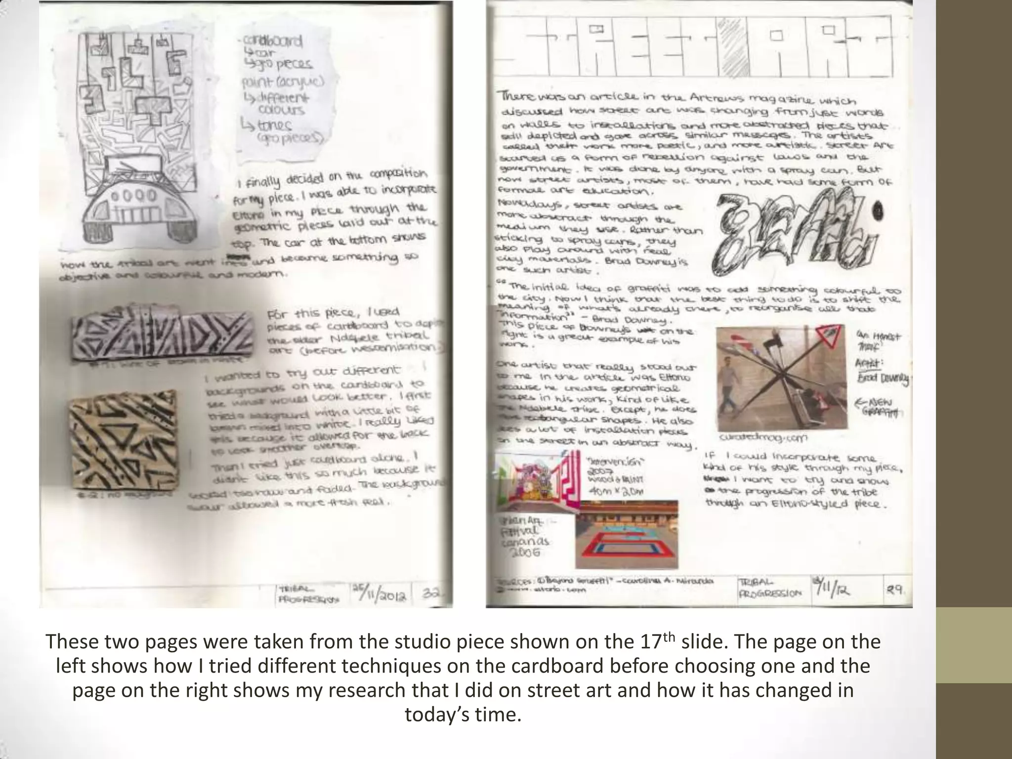 These two pages were taken from the studio piece shown on the 17th slide. The page on the
 left shows how I tried different techniques on the cardboard before choosing one and the
   page on the right shows my research that I did on street art and how it has changed in
                                         today’s time.
 