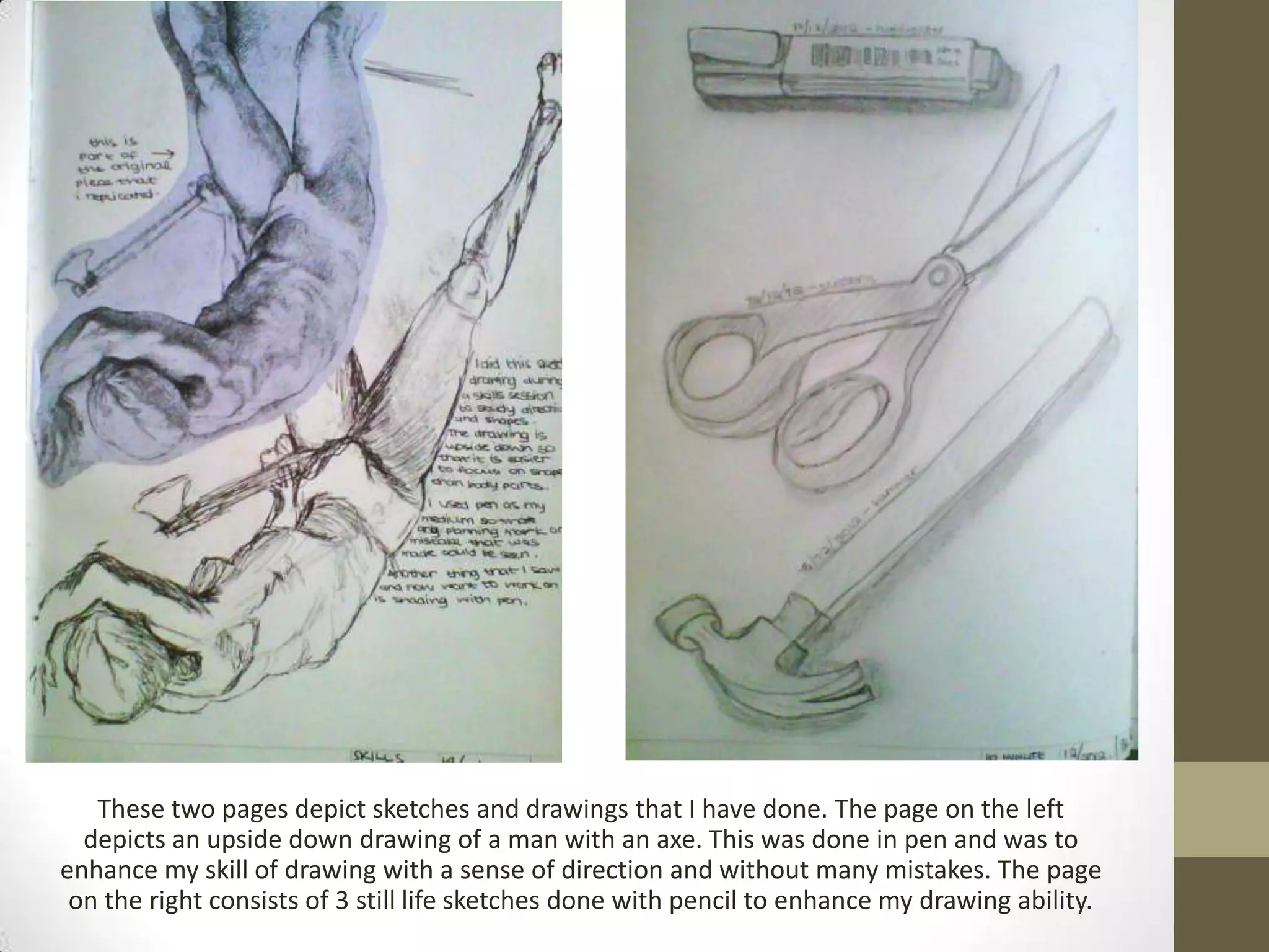 These two pages depict sketches and drawings that I have done. The page on the left
  depicts an upside down drawing of a man with an axe. This was done in pen and was to
enhance my skill of drawing with a sense of direction and without many mistakes. The page
 on the right consists of 3 still life sketches done with pencil to enhance my drawing ability.
 