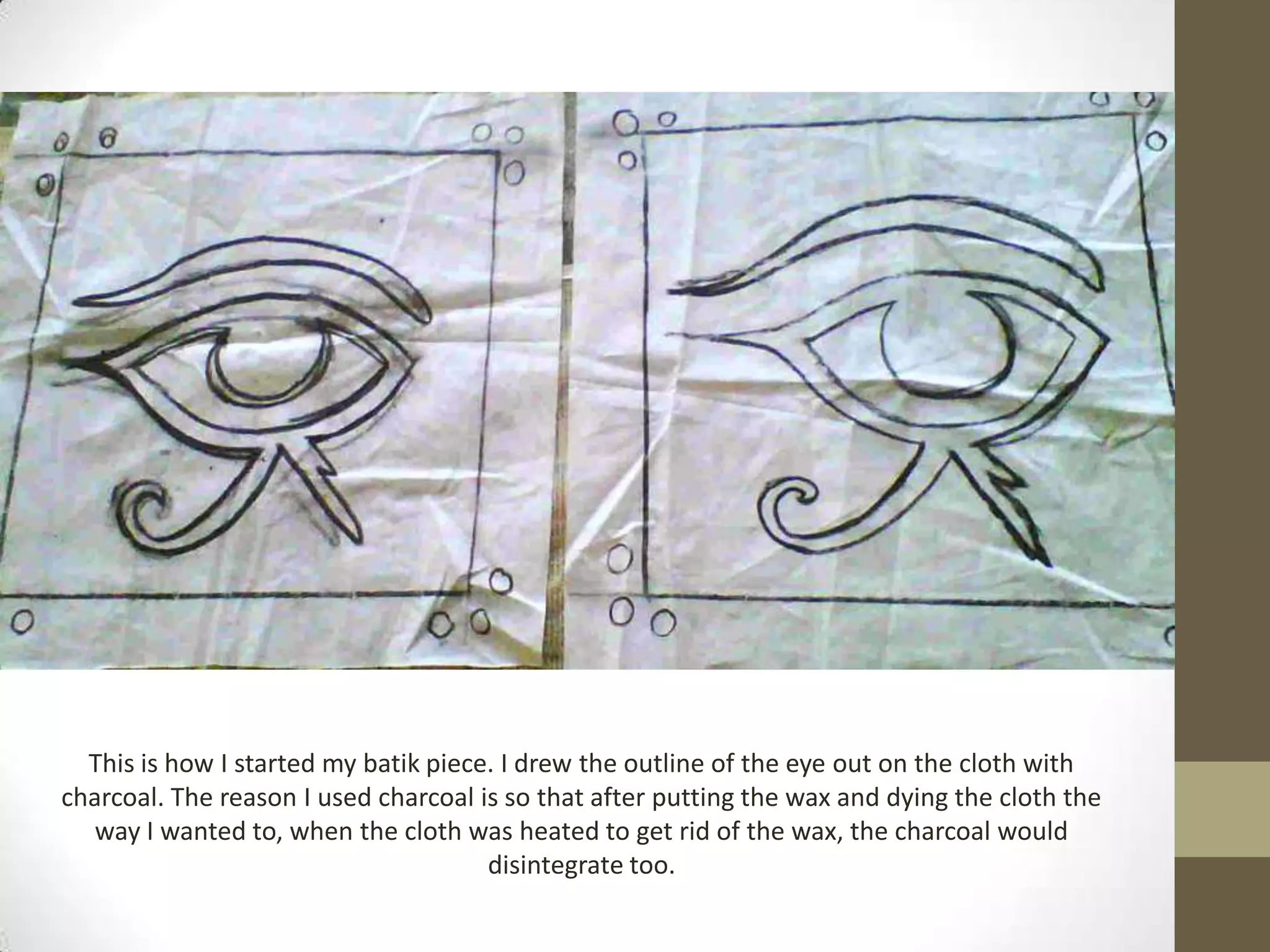 This is how I started my batik piece. I drew the outline of the eye out on the cloth with
charcoal. The reason I used charcoal is so that after putting the wax and dying the cloth the
   way I wanted to, when the cloth was heated to get rid of the wax, the charcoal would
                                      disintegrate too.
 
