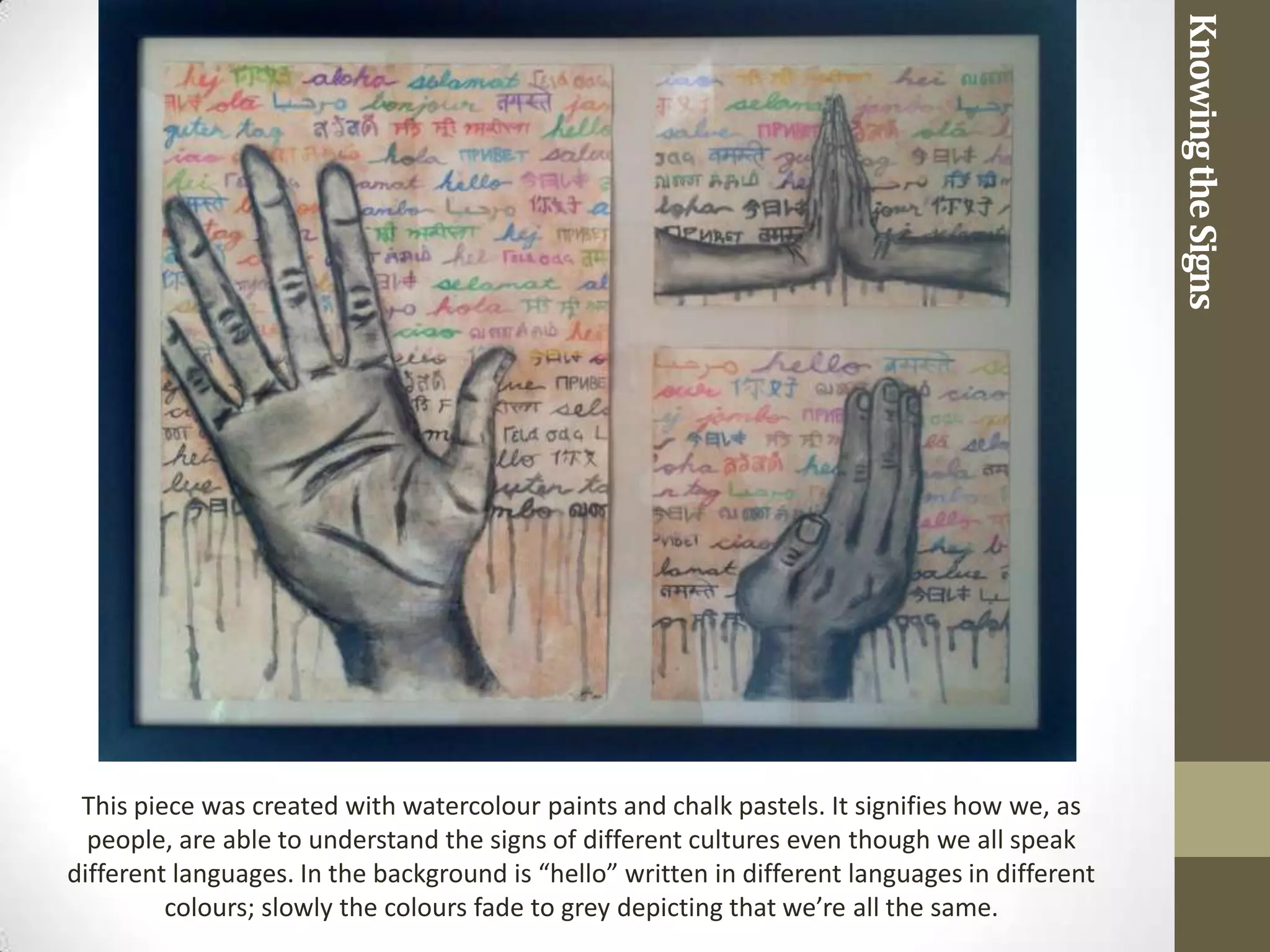 Knowing the Signs
 This piece was created with watercolour paints and chalk pastels. It signifies how we, as
  people, are able to understand the signs of different cultures even though we all speak
different languages. In the background is “hello” written in different languages in different
         colours; slowly the colours fade to grey depicting that we’re all the same.
 