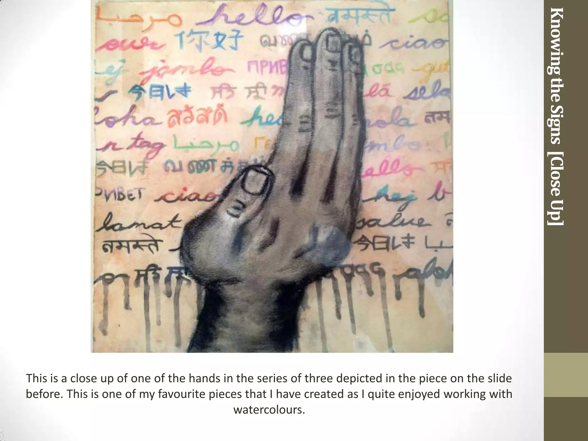 Knowing the Signs [Close Up]
This is a close up of one of the hands in the series of three depicted in the piece on the slide
before. This is one of my favourite pieces that I have created as I quite enjoyed working with
                                         watercolours.
 