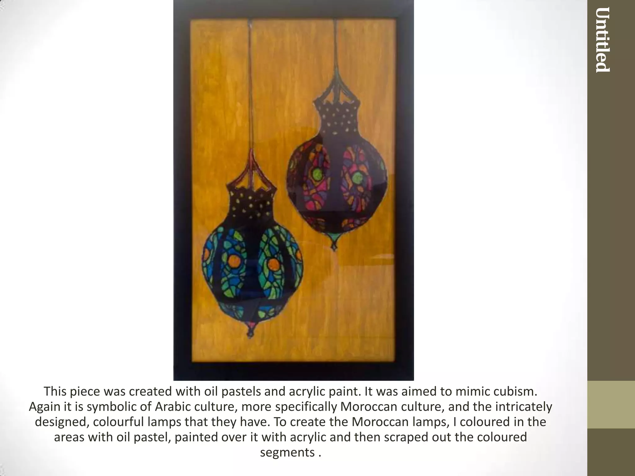 Untitled
  This piece was created with oil pastels and acrylic paint. It was aimed to mimic cubism.
Again it is symbolic of Arabic culture, more specifically Moroccan culture, and the intricately
 designed, colourful lamps that they have. To create the Moroccan lamps, I coloured in the
    areas with oil pastel, painted over it with acrylic and then scraped out the coloured
                                           segments .
 