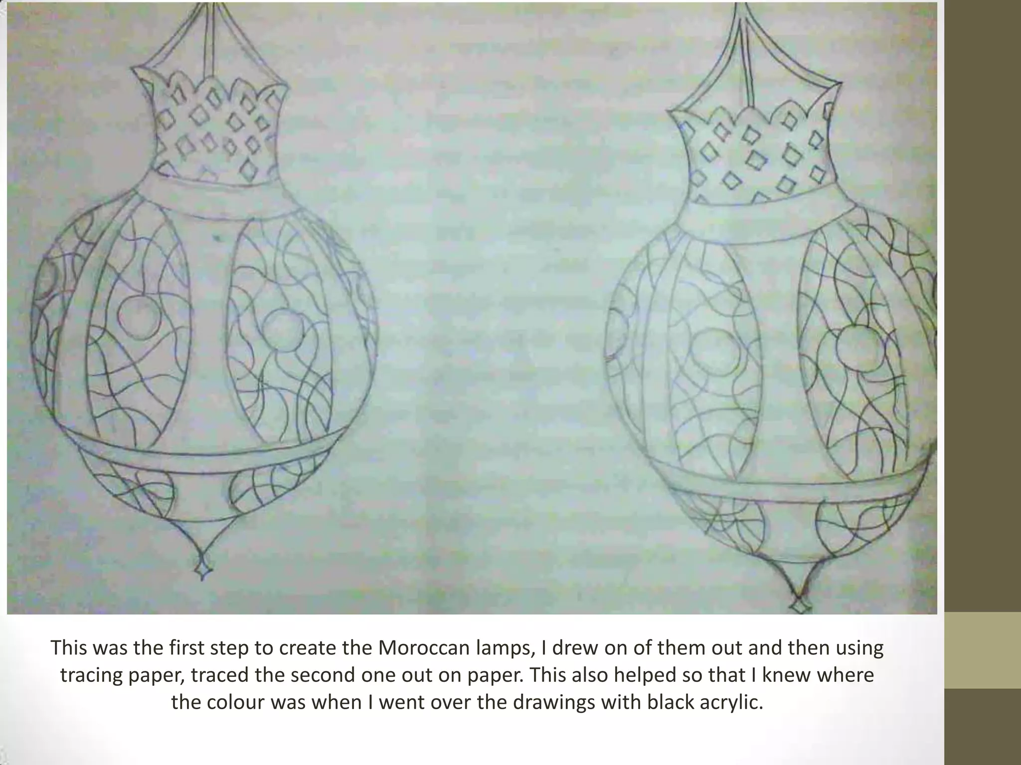 This was the first step to create the Moroccan lamps, I drew on of them out and then using
 tracing paper, traced the second one out on paper. This also helped so that I knew where
             the colour was when I went over the drawings with black acrylic.
 