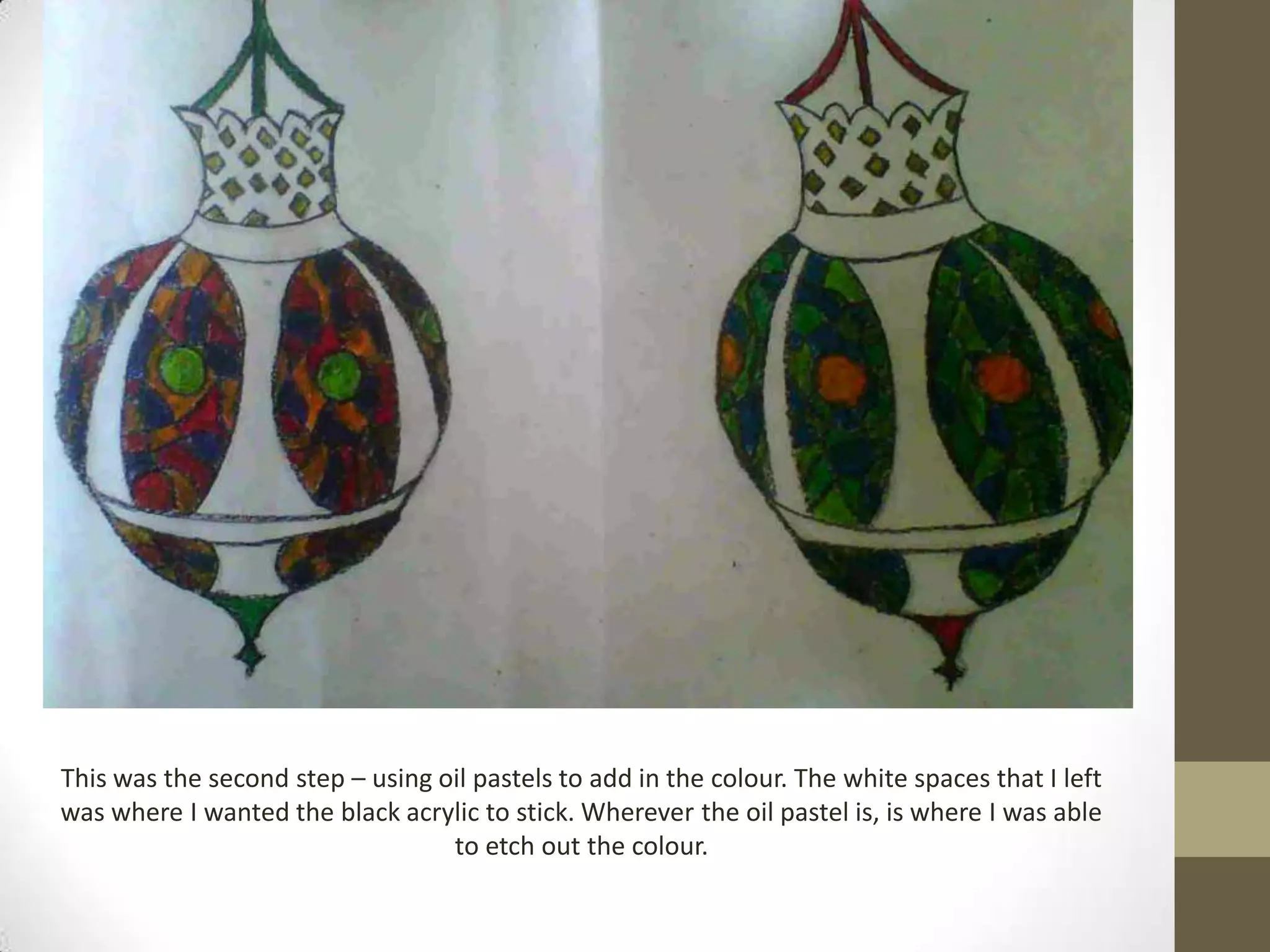 This was the second step – using oil pastels to add in the colour. The white spaces that I left
was where I wanted the black acrylic to stick. Wherever the oil pastel is, is where I was able
                                  to etch out the colour.
 