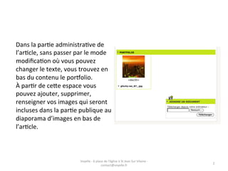 Dans	
  la	
  parGe	
  administraGve	
  de	
  
l’arGcle,	
  sans	
  passer	
  par	
  le	
  mode	
  
modiﬁcaGon	
  où	
  vous	
  pouvez	
  
changer	
  le	
  texte,	
  vous	
  trouvez	
  en	
  
bas	
  du	
  contenu	
  le	
  por@olio.	
  
À	
  parGr	
  de	
  ceAe	
  espace	
  vous	
  
pouvez	
  ajouter,	
  supprimer,	
  
renseigner	
  vos	
  images	
  qui	
  seront	
  
incluses	
  dans	
  la	
  parGe	
  publique	
  au	
  
diaporama	
  d’images	
  en	
  bas	
  de	
  
l’arGcle.	
  



                                   Voyelle	
  -­‐	
  6	
  place	
  de	
  l'église	
  à	
  St	
  Jean	
  Sur	
  Vilaine	
  -­‐	
  
                                                                                                                                    2	
  
                                                              contact@voyelle.fr	
  
 
