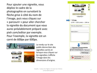 Pour	
  ajouter	
  une	
  vigneAe,	
  vous	
  
dépliez	
  le	
  cadre	
  de	
  la	
  
photographie	
  en	
  survolant	
  la	
  
ﬂèche	
  grise	
  à	
  côté	
  du	
  nom	
  de	
  
l’image,	
  puis	
  vous	
  cliquez	
  sur	
  
«	
  parcourir	
  »	
  pour	
  aller	
  chercher	
  
la	
  vigneAe	
  du	
  document	
  que	
  vous	
  
aurez	
  préalablement	
  préparé	
  avec	
  
pixlr.com/editor	
  par	
  exemple.	
  
Pour	
  l’exemple,	
  la	
  vigneAe	
  est	
  un	
  
carré	
  de	
  600px	
  par	
  600px.	
  
                                        Le	
  rendu	
  sur	
  le	
  site	
  
                                        public	
  donne	
  bien	
  des	
  
                                        vigneAes	
  carrés	
  et	
  
                                        lorsque	
  vous	
  cliquez	
  sur	
  
                                        les	
  vigneAes	
  s’aﬃche	
  
                                        l’image	
  dans	
  les	
  
                                        dimensions	
  d’origine.	
  


                                  Voyelle	
  -­‐	
  6	
  place	
  de	
  l'église	
  à	
  St	
  Jean	
  Sur	
  Vilaine	
  -­‐	
  
                                                                                                                                   3	
  
                                                             contact@voyelle.fr	
  
 